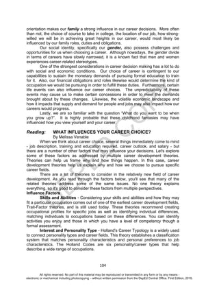 D
EPED
C
O
PY
104
orientation makes our family a strong influence in our career decisions. More often
than not, the choice of course to take in college, the location of our job, how strong-
willed we will be in achieving great heights in our career, would most likely be
influenced by our family roles, duties and obligations.
Our social identity, specifically our gender, also possess challenges and
opportunities for us when choosing a career. Although nowadays, the gender divide
in terms of careers have slowly narrowed, it is a known fact that men and women
experiences career-related stereotypes.
One of the strongest considerations in career decision making has a lot to do
with social and economic conditions. Our choice of career is contingent to our
capabilities to sustain the monetary demands of pursuing formal education to train
for it. Also, our financial obligations and roles likewise would determine the kind of
occupation we would be pursuing in order to fulfill these duties. Furthermore, certain
life events can also influence our career choices. The unpredictability of these
events may cause us to make certain concessions in order to meet the demands
brought about by these changes. Likewise, the volatile economic landscape and
how it impacts that supply and demand for people and jobs may also impact how our
careers would progress.
Lastly, we are so familiar with the question “What do you want to be when
you grow up?”. It is highly probable that these childhood fantasies may have
influenced how you view yourself and your career.
Reading: WHAT INFLUENCES YOUR CAREER CHOICE?
By Melissa Venable
When we think about career choice, several things immediately come to mind
- job description, training and education required, career outlook, and salary - but
there are a number of other factors that may influence your decisions. Let's explore
some of these factors as addressed by multiple career development theories.
Theories can help us frame why and how things happen. In this case, career
development theories help us explain why and how we choose to pursue specific
career fields.
There are a lot of theories to consider in the relatively new field of career
development. As you read through the factors below, you'll see that many of the
related theories address some of the same issues. No one theory explains
everything, so it's good to consider these factors from multiple perspectives.
Influence Factors
Skills and Abilities - Considering your skills and abilities and how they may
fit a particular occupation comes out of one of the earliest career development fields,
Trait-Factor theories, and is still used today. These theories recommend creating
occupational profiles for specific jobs as well as identifying individual differences,
matching individuals to occupations based on these differences. You can identify
activities you enjoy and those in which you have a level of competency though a
formal assessment.
Interest and Personality Type - Holland's Career Typology is a widely used
to connect personality types and career fields. This theory establishes a classification
system that matches personality characteristics and personal preferences to job
characteristics. The Holland Codes are six personality/career types that help
describe a wide range of occupations.
All rights reserved. No part of this material may be reproduced or transmitted in any form or by any means -
electronic or mechanical including photocopying – without written permission from the DepEd Central Office. First Edition, 2016.
 