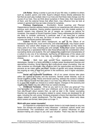 D
EPED
C
O
PY
105
Life Roles - Being a worker is just one of your life roles, in addition to others
such as, student, parent, and child. Super's Lifespan theory directly addresses the
fact that we each play multiple roles in our lives and that these roles change over the
course of our lives. How we think about ourselves in these roles, their requirements
of them, and the external forces that affect them, may influence how we look at
careers in general and how we make choices for ourselves.
Previous Experiences - Krumboltz's Social Learning and Planned
Happenstance theories address factors related to our experiences with others and in
previous work situations. Having positive experiences and role models working in
specific careers may influence the set of careers we consider as options for
ourselves. One aspect of Social Cognitive Career Theory addresses the fact that we
are likely to consider continuing a particular task if we have had a positive
experience doing it. In this way, we focus on areas in which we have had proven
success and achieved positive self-esteem.
Culture- Racial and ethnic background, as well as the culture of an
individual's regional area, local community, and extended family, may impact career
decisions. Our culture often shapes our values and expectations as they relate to
many parts of our lives, including jobs and careers. Multicultural career counseling
has emerged as a specialized field to take these influences into consideration when
counseling clients and students. We can't attribute the predominant characteristics of
a culture to any one of its individuals, but having an awareness of the values and
expectations of our culture may help us understand how we make our career
choices.
Gender - Both men and women have experienced career-related
stereotypes. Gender is a factor included in multiple career development theories and
approaches including, Social Learning and multicultural career counseling. How we
view ourselves as individuals may influence both the opportunities and barriers we
perceive as we make career decisions. Studies of gender and career development
are ongoing as roles of men and women in the workforce, and in higher education,
evolve.
Social and Economic Conditions - All of our career choices take place
within the context of society and the economy. Several career theories, such as
Social Cognitive Career Theory and Social Learning, address this context in addition
to other factors. Events that take place in our lives may affect the choices available
to us and even dictate our choices to a certain degree. Changes in the economy and
resulting job market may also affect how our careers develop.
Childhood Fantasies - What do you want to be when you grow-up? You
may remember this question from your childhood, and it may have helped shape
how you thought about careers then, as well as later in life. Career counseling
theories are expanding as programs related to career choice are developed for all
ages, including the very young. Ginzberg proposed a theory that describes three life
stages related to career development. The first stage, fantasy, where early ideas
about careers are formed, takes place up to age 11.
Work with your career counselor!
It’s important to understand that career choice is not made based on any one
factor. Our choices are subject to many influences – individual, cultural, social, and
environmental. The combination and interaction of various influences on your
decision-making are unique to you and your situation. There may also be multiple
All rights reserved. No part of this material may be reproduced or transmitted in any form or by any means -
electronic or mechanical including photocopying – without written permission from the DepEd Central Office. First Edition, 2016.
 