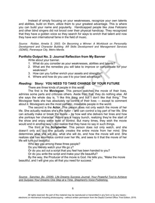 D
EPED
C
O
PY
6
Instead of simply focusing on your weaknesses, recognize your own talents
and abilities, build on them, utilize them to your greatest advantage. This is where
you can build your name and popularity. Handicapped people like Jose Feliciano
and other blind singers did not brood over their physical handicap. They recognized
that they have a golden voice so they search for ways to enrich that talent and now
they have won international fame in the field of music.
Source: Roldan, Amelia S. 2003. On Becoming a Winner: A Workbook on Personality
Development and Character Building. AR Skills Development and Management Services
(SDMS), Paranaque City, Metro Manila.
Portfolio Output No. 2: Journal Reflection from My Banner
Write about your banner.
1. What do you consider as your weaknesses, abilities and talents?
2. What are the remedies you will take to improve or compensate for your
weakness?
3. How can you further enrich your assets and strengths?
4. Where and how do you use it to your best advantage?
Reading: Story: YOU NEED TO TAKE CHARGE OF YOUR FUTURE
There are three kinds of people in this world:
The first is the Moviegoer. This person watches the movie of their lives,
admires some parts and criticizes others. Aside from that, they do nothing else. All
she says the whole day is, “I like this thing and but I don’t like that thing.” The
Moviegoer feels she has absolutely no control of their lives --- except to comment
about it. Moviegoers are the most pathetic, miserable people in the world.
The second is the Actor. This person does not only watch the movie of her
life. She actually realizes she’s the Actor – and can control a big part of her life. She
can actually make or break the movie – by how well she delivers her lines and how
she portrays her character. Actors are a happy bunch, realizing they’re the start of
the show and enjoy some level of control. But many times, they wish the movie
would end in another way – but realize that they have no say in such things.
The third is the Scriptwriter. This person does not only watch, and she
doesn’t only act, but she actually creates the entire movie from her mind. She
determines what she will say, what she will do, and how the movie will end. She
realizes she has enormous control over her life, and sees to it that the movie of her
life will turn out beautiful.
Who are you among these three people?
Do you merely watch your life go y?
Or do you act out a script that you feel has been handed to you?
Or do you write the script and make your life beautiful?
By the way, the Producer of the movie is God. He tells you, “Make the movie
beautiful, and I will give you all that you need for success.”
Source: Sanchez, Bo. (2006). Life Dreams Success Journal: Your Powerful Tool to Achieve
and Surpass Your Dreams One Step at a Time. Shepherd’s Voice Publishing.
All rights reserved. No part of this material may be reproduced or transmitted in any form or by any means -
electronic or mechanical including photocopying – without written permission from the DepEd Central Office. First Edition, 2016.
 