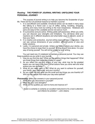 D
EPED
C
O
PY
7
Reading: THE POWER OF JOURNAL WRITING: UNFOLDING YOUR
PERSONAL JOURNEY
The purpose of journal writing is to help you become the Scriptwriter of your
life. There are four (4) practical reasons to maintain a journal:
1. It is cost-efficient and available. Emotional stress can be dealt in many ways
like talking to a friend over a cup of coffee, eating, travelling, shopping,
painting and many more but writing is the most inexpensive. Notebook and
pens are easy to find, available and do not cost so much.
2. It is preventive and pro-active. Writing yields self-awareness. When you write,
you can discover your strengths and limitations. You will know what your
reactions are in different situations and what better ways to prevent, avoid, or
face your fears.
3. It is creative and productive. Journal writing expounds your imagination. You
can see various dimensions of your problem, different points of view and
better solutions.
4. Lastly, it is personal and private. Unless you want to share your stories, you
have the choice to keep them to yourself. Writing is your time alone. It is your
way of loving yourself. You will not be judged by your writing.
You just need one (1) notebook to maintain a personal journal. You may use
these questions as you write in your journal:
1. How do you find this day? What are the positive things that happened? What
are those things that made you irritated or upset?
2. As you reflect the ups and downs of your day, what may be the greatest
lesson you can learn from them? What actions have you done well and what
actions you can do better?
3. What do you really want in life? What do you want to achieve for yourself,
your family, your community, and your country?
4. As you close the day, what are the small and big things you are thankful of?
Who are the people that made your day extra special?
Processing: Write your answers in your personal journal.
1. What have you discovered in yourself?
2. What are your core strengths?
3. What are the qualities you want to hone and improve on?
“A pen is certainly is certainly an excellent instrument to fix a man’s attention
and inflame his ambition” – John Adams
All rights reserved. No part of this material may be reproduced or transmitted in any form or by any means -
electronic or mechanical including photocopying – without written permission from the DepEd Central Office. First Edition, 2016.
 