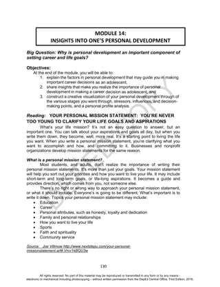 D
EPED
C
O
PY
130
Big Question: Why is personal development an important component of
setting career and life goals?
Objectives:
At the end of the module, you will be able to:
1. explain the factors in personal development that may guide you in making
important career decisions as an adolescent,
2. share insights that make you realize the importance of personal
development in making a career decision as adolescent, and
3. construct a creative visualization of your personal development through of
the various stages you went through, stressors, influences, and decision-
making points, and a personal profile analysis.
Reading: YOUR PERSONAL MISSION STATEMENT: YOU’RE NEVER
TOO YOUNG TO CLARIFY YOUR LIFE GOALS AND ASPIRATIONS
What’s your life mission? It’s not an easy question to answer, but an
important one. You can talk about your aspirations and goals all day, but when you
write them down, they become, well, more real. It’s a starting point to living the life
you want. When you write a personal mission statement, you’re clarifying what you
want to accomplish and how, and committing to it. Businesses and nonprofit
organizations develop mission statements for the same reason.
What is a personal mission statement?
Most students, and adults, don’t realize the importance of writing their
personal mission statements. It’s more than just your goals. Your mission statement
will help you sort out your priorities and how you want to live your life. It may include
short-term and long-term goals, or life-long aspirations. It becomes a guide and
provides direction, which comes from you, not someone else.
There’s no right or wrong way to approach your personal mission statement,
or what it should include. Everyone’s is going to be different. What’s important is to
write it down. Topics your personal mission statement may include:
 Education
 Career
 Personal attributes, such as honesty, loyalty and dedication
 Family and personal relationships
 How you want to live your life
 Sports
 Faith and spirituality
 Community service
Source: Joe Villmow http://www.nextstepu.com/your-personal-
missionstatement.art#.Vrcv1kBQU3w
MODULE 14:
INSIGHTS INTO ONE’S PERSONAL DEVELOPMENT
All rights reserved. No part of this material may be reproduced or transmitted in any form or by any means -
electronic or mechanical including photocopying – without written permission from the DepEd Central Office. First Edition, 2016.
 