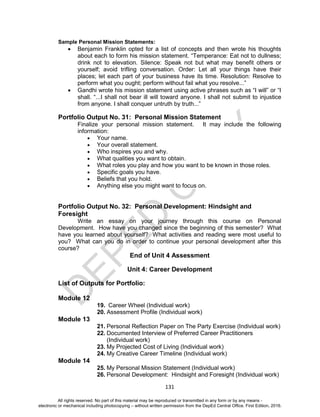 D
EPED
C
O
PY
131
Sample Personal Mission Statements:
 Benjamin Franklin opted for a list of concepts and then wrote his thoughts
about each to form his mission statement. “Temperance: Eat not to dullness;
drink not to elevation. Silence: Speak not but what may benefit others or
yourself; avoid trifling conversation. Order: Let all your things have their
places; let each part of your business have its time. Resolution: Resolve to
perform what you ought; perform without fail what you resolve...”
 Gandhi wrote his mission statement using active phrases such as “I will” or “I
shall. “...I shall not bear ill will toward anyone. I shall not submit to injustice
from anyone. I shall conquer untruth by truth...”
Portfolio Output No. 31: Personal Mission Statement
Finalize your personal mission statement. It may include the following
information:
 Your name.
 Your overall statement.
 Who inspires you and why.
 What qualities you want to obtain.
 What roles you play and how you want to be known in those roles.
 Specific goals you have.
 Beliefs that you hold.
 Anything else you might want to focus on.
Portfolio Output No. 32: Personal Development: Hindsight and
Foresight
Write an essay on your journey through this course on Personal
Development. How have you changed since the beginning of this semester? What
have you learned about yourself? What activities and reading were most useful to
you? What can you do in order to continue your personal development after this
course?
End of Unit 4 Assessment
Unit 4: Career Development
List of Outputs for Portfolio:
Module 12
19. Career Wheel (Individual work)
20. Assessment Profile (Individual work)
Module 13
21. Personal Reflection Paper on The Party Exercise (Individual work)
22. Documented Interview of Preferred Career Practitioners
(Individual work)
23. My Projected Cost of Living (Individual work)
24. My Creative Career Timeline (Individual work)
Module 14
25. My Personal Mission Statement (Individual work)
26. Personal Development: Hindsight and Foresight (Individual work)
All rights reserved. No part of this material may be reproduced or transmitted in any form or by any means -
electronic or mechanical including photocopying – without written permission from the DepEd Central Office. First Edition, 2016.
 