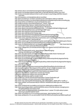 D
EPED
C
O
PY
133
http://stress.about.com/od/stressmanagementglossary/g/stress_response.htm
http://study.com/academy/lesson/ideal-self-vs-real-self-definition-lesson-quiz.html
http://study.com/academy/lesson/what-is-self-concept-in-psychology-definition-lesson-
quiz.html
http://successstory.com/people/pia-alonzo-wurtzbac
http://teens.lovetoknow.com/teen-activities/youth-icebreakers-without-materials
http://thorstenconsulting.com/serendipity/uploads/servantleadershipthorstenconsulting.jpg
http://toservefirst.com/definition-of-servant-leadership.html
http://walkinourshoes.org/content/Classroom_Lesson_Plans.pdf
http://washingteenhelp.org/your-relationships/your-love-life
http://www.advocatesforyouth.org/publications/1190-lessons
http://www.albany.edu/ssw/efc/pdf/Module%205_1_Privilege%20Walk%20Activity.pdf
http://www.albertahealthservices.ca/info/Page13367.aspx.
http://www.apa.org/action/science/developmental/
http://www.apa.org/helpcenter/change.aspx
http://www.apa.org/news/press/releases/2004/04/interhemispheric.aspx
http://www.artofmanliness.com/2010/10/17/manvotional-aesops-fables/
http://www.camh.ca/en/education/Documents/www.camh.net/education/Resources_teachers
_schools/TAMI/tami_teachersall.pdf
http://www.careers.govt.nz/practitioners/career-practice/career-theory-models/supers-theory/
http://www.cdc.gov/healthyschools/shi/pdf/training-manual/wrightfamily.pdf
http://www.chrysalisdevelopment.com/page6/page4/page4.html; http://www.learning-
mind.com/7-basic-personal-effectiveness-skills/
http://www.collegeview.com/articles/article/choose-your-career-first%E2%80%94not-your-
college
http://www.educationworld.com/a_lesson/lesson-plan-managing-
feelings.shtml#sthash.qUEP980m.dpuf
http://www.educationworld.com/sites/default/files/Responsible-Action-handout.pdf
http://www.familyfriendpoems.com/poem/tribute-to-family
http://www.famousquotes123.com/teen-love-quotes.html
http://www.focusonthefamily.com/parenting/building-relationships/family-legacies/family-
legacies-passing-on-a-legacy
http://www.focusonthefamily.com/parenting/building-relationships/family-legacies/the-legacy-
you-want-to-give
http://www.folj.com/lateral/
http://www.healthiersf.org/resources/pubs/stressRed/StressReductionActivities.pdf
http://www.innerwisdom.com/aspect-of-the-self.htm; Email: info@innerwisdom.com
http://www.iwannaknow.org/teens/relationships/healthyrelationship.html
http://www.mindfulteachers.org/2016/01/think-before-you-speak-2.html
http://www.moralstories.org/the-bear-and-the-two-friends/
http://www.moralstories.org/the-man-and-the-little-cat/
http://www.moralstories.org/the-wooden-bowl/
http://www.ncpn.info/2013handouts/Presentation-Career-Exploration.pdf
http://www.nextstepu.com/your-personal-mission-statement.art
http://www.nwp.org/cs/public/download/nwp_file/13853/Gallery_Walk.pdf?x-r=pcfile_d
http://www.philstar.com/business-life/2014/06/30/1340085/love-affair-got-me-close-great-
doctor
http://www.professional-counselling.com/common-relationship-problems.html
http://www.psychologymatters.asia/article/65/the-story-of-the-two-wolves-managing-your-
thoughts-feelings-and-actions.html
http://www.rediff.com/getahead/slide-show/slide-show-1-career-10-myths-about-career-
planning-busted/20120430.htm#1
http://www.rop.santacruz.k12.ca.us/resources/career_planning/step1tool1.pdf
http://www.sanleandro.k12.ca.us/cms/lib07/CA01001252/Centricity/Domain/868/chap09.pdf
All rights reserved. No part of this material may be reproduced or transmitted in any form or by any means -
electronic or mechanical including photocopying – without written permission from the DepEd Central Office. First Edition, 2016.
 