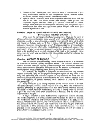 D
EPED
C
O
PY
9
7. Contextual Self. Descriptors could be in the areas of maintenance of your
living environment: reaction to light, temperature, space, weather, colors,
sound and seasons and your impact on the environment.
8. Spiritual Self or Life Force. Write words or phrases which tell about how you
feel in this area. This could include your feelings about yourself and
organized religion, reactions about your spiritual connections to others,
feelings about your spiritual development and history, and thought about your
metaphysical self. Think about your inner peace and joy. Think about your
spiritual regimen or routine.
Portfolio Output No. 3: Personal Assessment of Aspects of
Development with Plan of Action
Write about the eight segments of your development. What are the words or
phrases which represent aspects about yourself which you like? What are the items
which you consider to be weaknesses or areas for improvement? What words which
are neutral or factual, such as “5 feet 4 inches tall, 120 pounds”? Do some
categories have more minus than plus areas? The larger proportion of minus to plus
areas you have, the more effort will be needed to achieve positive self-esteem. If the
vast majority of your minus responses are in one or two areas, your self-esteem is
likely to be good but has a few self-estimates which need to be improved. Name
some ways in which you can improve the minus areas and further enhance the
positive aspects.
Reading: ASPECTS OF THE SELF
The self-concept is represented by several aspects of the self. It is conceived
as collection of multiple, context-dependent selves. This construct believes that
context activates particular regions of self-knowledge and self-relevant feedback
affects self-evaluations and affect. A deeper look on the different aspects of self can
identify specific areas for self-regulation, stability and improvement.
In a nutshell, an individual is composed of three basic but very different
aspects of the self. They are the physical or tangible aspects as they relate to the
body, the intellectual and conscious aspects as they relate to the mind, and the
emotional and intuitive aspects as they relate to the spirit. All three aspects of the
self work together in perfect harmony when attention is paid to all three
simultaneously.
Many individuals put a strong emphasis on the physical aspect of the self.
The body is tangible, obvious, and we respond to it easily. More time and money is
spent on enhancing the physical component than either of the other two aspects.
This does not mean, however, that the body is healthy or strong. The body provides
a place to house the spirit (often experienced as feelings) and the mind (often
experienced as thought).
It may be important to some that their mind be prominent and well educated.
The mind is important, as it is the part of the self that directs the other two aspects.
The mind learns what to do and communicates the information to the body and the
feelings. What the mind believes, the body manifests or acts on, and the emotions
feel, or respond with. People store both healthy and destructive thoughts and beliefs
and responds to life's circumstances in the most prominent manner. The mind
provides access creativity and serenity which are necessary for such processes as
prayer, forgiveness, acceptance, and passion.
All rights reserved. No part of this material may be reproduced or transmitted in any form or by any means -
electronic or mechanical including photocopying – without written permission from the DepEd Central Office. First Edition, 2016.
 