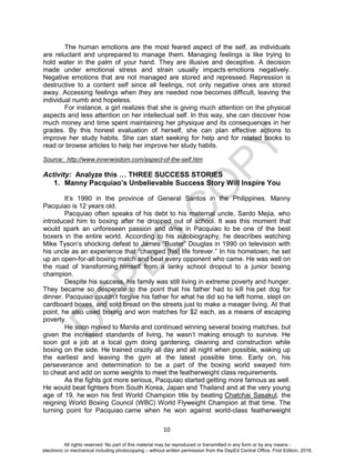 D
EPED
C
O
PY
10
The human emotions are the most feared aspect of the self, as individuals
are reluctant and unprepared to manage them. Managing feelings is like trying to
hold water in the palm of your hand. They are illusive and deceptive. A decision
made under emotional stress and strain usually impacts emotions negatively.
Negative emotions that are not managed are stored and repressed. Repression is
destructive to a content self since all feelings, not only negative ones are stored
away. Accessing feelings when they are needed now becomes difficult, leaving the
individual numb and hopeless.
For instance, a girl realizes that she is giving much attention on the physical
aspects and less attention on her intellectual self. In this way, she can discover how
much money and time spent maintaining her physique and its consequences in her
grades. By this honest evaluation of herself, she can plan effective actions to
improve her study habits. She can start seeking for help and for related books to
read or browse articles to help her improve her study habits.
Source: http://www.innerwisdom.com/aspect-of-the-self.htm
Activity: Analyze this … THREE SUCCESS STORIES
1. Manny Pacquiao’s Unbelievable Success Story Will Inspire You
It’s 1990 in the province of General Santos in the Philippines. Manny
Pacquiao is 12 years old.
Pacquiao often speaks of his debt to his maternal uncle, Sardo Mejia, who
introduced him to boxing after he dropped out of school. It was this moment that
would spark an unforeseen passion and drive in Pacquiao to be one of the best
boxers in the entire world. According to his autobiography, he describes watching
Mike Tyson’s shocking defeat to James “Buster” Douglas in 1990 on television with
his uncle as an experience that “changed [his] life forever.” In his hometown, he set
up an open-for-all boxing match and beat every opponent who came. He was well on
the road of transforming himself from a lanky school dropout to a junior boxing
champion.
Despite his success, his family was still living in extreme poverty and hunger.
They became so desperate to the point that his father had to kill his pet dog for
dinner. Pacquiao couldn’t forgive his father for what he did so he left home, slept on
cardboard boxes, and sold bread on the streets just to make a meager living. At that
point, he also used boxing and won matches for $2 each, as a means of escaping
poverty.
He soon moved to Manila and continued winning several boxing matches, but
given the increased standards of living, he wasn’t making enough to survive. He
soon got a job at a local gym doing gardening, cleaning and construction while
boxing on the side. He trained crazily all day and all night when possible, waking up
the earliest and leaving the gym at the latest possible time. Early on, his
perseverance and determination to be a part of the boxing world swayed him
to cheat and add on some weights to meet the featherweight class requirements.
As the fights got more serious, Pacquiao started getting more famous as well.
He would beat fighters from South Korea, Japan and Thailand and at the very young
age of 19, he won his first World Champion title by beating Chatchai Sasakul, the
reigning World Boxing Council (WBC) World Flyweight Champion at that time. The
turning point for Pacquiao came when he won against world-class featherweight
All rights reserved. No part of this material may be reproduced or transmitted in any form or by any means -
electronic or mechanical including photocopying – without written permission from the DepEd Central Office. First Edition, 2016.
 