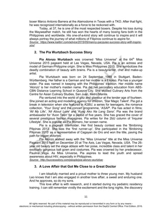 D
EPED
C
O
PY
11
boxer Marco Antonio Barrera at the Alamodome in Texas with a TKO. After that fight,
he was recognized internationally as a force to be reckoned with.
Today, at 37, he is one of the most respected boxers. Despite his loss during
the Mayweather match, he still has won the hearts of many boxing fans both in the
Philippines and worldwide. His one-of-a-kind story will continue to inspire and it will
always portray the journey of what millions of Filipinos continue to aspire for.
Source: https://www.kalibrr.com/advice/2015/05/manny-pacquiao-success-story-willl-inspire-
you/
2. The Pia Wurtzbach Success Story
Pia Alonzo Wurtzbach was crowned “Miss Universe” at the 64th
Miss
Universe 2015 pageant held at Las Vegas, Nevada, USA. Pia is an actress and
model of German-Philippine origin. She is Miss Philippines 2015. She symbolizes the
deadly combination of beauty with brains. Pia is a beauty-writer, chef and make-up
artist.
Pia Wurtzbach was born on 24 September 1989 in Stuttgart, Baden-
Württemberg. Her father is a German and her mother is a Filipino. Pia has a younger
sister. Pia was named in keeping with the Philippines' tradition. Her middle name
'Alonzo' is her mother's maiden name. Pia did her secondary education from ABS-
CBN Distance Learning School in Quezon City. She studied Culinary Arts from the
Centre for Asian Culinary Studies, San Juan, Metro Manila.
Pia ventured into the world of glitz and glamour at the tender age of fourteen.
She joined an acting and modelling agency for children, 'Star Magic Talent'. Pia got a
break in television when she featured in K2BU, a series for teenagers, the romance
collection, 'Your Song' and the concert programme, 'ASAP'. Pia has acted in films;
'All My Life', 'All About Love' and 'Kung Ako Na Lang Sana'. Pia was the brand
ambassador for 'Avon Teen' for a period of five years. She has graced the cover of
several prestigious fashion magazines. Pia writes for the 2bU column of 'Inquirer
Lifestyle'. She is popular as Pia Romero, her screen name.
Pia is a pageant title-holder. Her first beauty contest was the 'Binibining
Pilipinas 2013'. She was the 'first runner-up'. She participated in the 'Binibining
Pilipinas 2015' as a representative of Cagayan de Oro and won the title, paving the
path for bigger victories.
Pia Alonzo walked away with the “Miss Universe” title at the Miss Universe
Pageant 2015 held on December 20 at The Axis, Las Vegas, Nevada, USA. The 26-
year old beauty set the stage ablaze with her poise, incredible class and talent in her
exotically gorgeous ball gown and costumes. Pia was crowned by her predecessor,
Paulina Vega. As Miss Universe, Pia aspires to lead the youth and spread
awareness about HIV, especially in Philippines.
Source: http://successstory.com/people/pia-alonzo-wurtzbac
3. A Love Affair that Got Me Close to a Great Doctor
I am blissfully married and a proud mother to three young men. My husband
Leo knows that I am also engaged in another love affair, a sweet and enduring one.
And he approves, so do my sons.
This love affair is with research, and it started during my pediatric residency
training. I can still remember vividly the excitement and the long nights, the discovery
All rights reserved. No part of this material may be reproduced or transmitted in any form or by any means -
electronic or mechanical including photocopying – without written permission from the DepEd Central Office. First Edition, 2016.
 