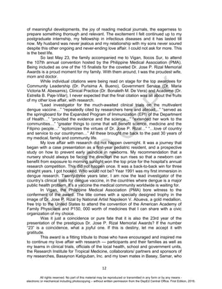 D
EPED
C
O
PY
12
of meaningful developments, the joy of reading medical journals, the eagerness to
prepare something thorough and relevant. The excitement I felt continued up to my
postgraduate internship, my fellowship in infectious diseases and it has lasted till
now. My husband was never jealous and my relationship with my sons never soured
despite this other ongoing and never-ending love affair. I could not ask for more. This
is the best life.
So last May 23, the family accompanied me to Vigan, Ilocos Sur, to attend
the 107th annual convention hosted by the Philippine Medical Association (PMA).
Being included as one of the 15 finalists for the coveted Dr. Jose P. Rizal Memorial
Awards is a proud moment for my family. With them around, I was the proudest wife,
mom and doctor.
While individual citations were being read on stage for the top awardees for
Community Leadership (Dr. Purisima A. Bueno), Government Service (Dr. Maria
Victoria M. Abesamis), Clinical Practice (Dr. Bonaleth M. De Vera) and Academe (Dr.
Estrella B. Paje-Villar), I never expected that the final citation was all about the fruits
of my other love affair, with research.
“Lead investigator for the much-awaited clinical trials on the multivalent
dengue vaccine…” “repeatedly cited by researchers here and abroad…” “served as
the springboard for the Expanded Program of Immunization (EPI) of the Department
of Health…” “provided the evidence and the science…” “extended her work to the
communities…” “greater things to come that will benefit science, medicine and the
Filipino people…” “epitomizes the virtues of Dr. Jose P. Rizal…” “…love of country
and service to our countrymen…” All these brought me back to the past 30 years of
my medical, family and community life.
My love affair with research did not happen overnight. It was a journey that
began with a case presentation as a first-year pediatric resident, and a prospective
study on how to prevent early jaundice in newborns. My recommendation that a
nursery should always be facing the direction the sun rises so that a newborn can
benefit from exposure to morning sunlight won the top prize for the hospital’s annual
research competition. This did not happen once. It was a back-to-back win for three
straight years. I got hooked. Who would not be? Year 1991 was my first immersion in
dengue research. Twenty-three years later, I am now the lead investigator of the
country’s clinical trials for dengue vaccine, in the countries where dengue is a major
public health problem. It’s a vaccine the medical community worldwide is waiting for.
In Vigan, the Philippine Medical Association (PMA) bore witness to the
conferment of the award. The title comes with a specially designed trophy in the
image of Dr. Jose P. Rizal by National Artist Napoleon V. Abueva, a gold medallion,
free trip to the United States to attend the convention of the American Academy of
Family Physicians and P150, 000 worth of medicines that I can share with a civic
organization of my choice.
Was it just a coincidence or pure fate that it is also the 23rd year of the
presentation of the prestigious Dr. Jose P. Rizal Memorial Awards? If the number
“23” is a coincidence, what a joyful one. If this is destiny, let me accept it with
gratitude.
This award is a fitting tribute to those who have encouraged and inspired me
to continue my love affair with research — participants and their families as well as
my teams in clinical trials, officials of the local health, school and government units,
the Research Institute for Tropical Medicine, collaborators/ partners and sponsors of
my researches, Basaynon Katiguban, Inc. and my town mates in Basey, Samar, who
All rights reserved. No part of this material may be reproduced or transmitted in any form or by any means -
electronic or mechanical including photocopying – without written permission from the DepEd Central Office. First Edition, 2016.
 