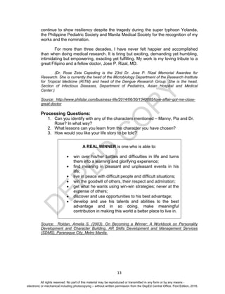 D
EPED
C
O
PY
13
continue to show resiliency despite the tragedy during the super typhoon Yolanda,
the Philippine Pediatric Society and Manila Medical Society for the recognition of my
works and the nomination.
For more than three decades, I have never felt happier and accomplished
than when doing medical research. It is tiring but exciting, demanding yet humbling,
intimidating but empowering, exacting yet fulfilling. My work is my loving tribute to a
great Filipino and a fellow doctor, Jose P. Rizal, MD.
(Dr. Rose Zeta Capeding is the 23rd Dr. Jose P. Rizal Memorial Awardee for
Research. She is currently the head of the Microbiology Department of the Research Institute
for Tropical Medicine (RITM) and head of the Dengue Research Group. She is the head,
Section of Infectious Diseases, Department of Pediatrics, Asian Hospital and Medical
Center.)
Source: http://www.philstar.com/business-life/2014/06/30/1340085/love-affair-got-me-close-
great-doctor
Processing Questions:
1. Can you identify with any of the characters mentioned – Manny, Pia and Dr.
Rose? In what way?
2. What lessons can you learn from the character you have chosen?
3. How would you like your life story to be told?
Source: Roldan, Amelia S. (2003). On Becoming a Winner: A Workbook on Personality
Development and Character Building. AR Skills Development and Management Services
(SDMS), Paranaque City, Metro Manila.
A REAL WINNER is one who is able to:
 win over his/her battles and difficulties in life and turns
them into a learning and glorifying experience;
 find meaning in pleasant and unpleasant events in his
life;
 live in peace with difficult people and difficult situations;
 win the goodwill of others, their respect and admiration;
 get what he wants using win-win strategies; never at the
expense of others;
 discover and use opportunities to his best advantage;
 develop and use his talents and abilities to the best
advantage and in so doing, make meaningful
contribution in making this world a better place to live in.
All rights reserved. No part of this material may be reproduced or transmitted in any form or by any means -
electronic or mechanical including photocopying – without written permission from the DepEd Central Office. First Edition, 2016.
 