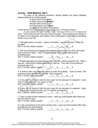 D
EPED
C
O
PY
21
Activity: HOW MINDFUL AM I?
For each of the following situations, decide whether the person followed
these guidelines for mindful speech:
Is what I want to say True?
Is what I want to say Helpful?
Am I the best one to say it?
Is it necessary to say it Now?
Is it Kind to this person and others?
[THINK definition from Mindfulness for Teen Anxiety by Dr. Christopher Willard]
In your journal, for each number, mark √ for yes, X for no, or ? if you’re not
sure. There could be more than one 'correct' answer. The purpose of this activity is
to reflect on the situations and whether you've witnessed or experienced something
similar in your own life.
1. I did really well on an exam. I said to my friends, “I got the top score. What did
you get?”
Did I T.H.I.N.K. before I spoke? ____T____H____I____N____K
2. One of my friends was bragging about getting a good score on a test, and I didn't
want to tell him I failed. I said, "Congratulations!" then started talking about
something else.
Did I T.H.I.N.K. before I spoke? ____T____H____I____N____K
3. People kept telling me about this strange color Mrs. Jenkins dyed her hair. When I
saw her, I didn't think it looked that bad, so I told her, “Your hair’s not as weird as
everyone says it is.”
Did I T.H.I.N.K. before I spoke? ____T____H____I____N____K
4. A woman with a big belly was about to enter the building. I told my friend, “We
need to go open the door for that lady. She’s pregnant.”
Did I T.H.I.N.K. before I spoke? ____T____H____I____N____K
5. A boy told his friend to hold the door open for me because I’m pregnant. I said,
“Hey, I’m not pregnant! You sayin’ I’m fat?”
Did I T.H.I.N.K. before I spoke? ____T____H____I____N____K
6. A boy told his friend to hold the door open for me because I’m pregnant. I said,
“Thank you for holding the door, but I’m actually not pregnant.”
Did I T.H.I.N.K. before I spoke? ____T____H____I____N____K
7. I saw a couple of kids cheating on a test. I went up to the teacher after class and
told him what I’d seen.
Did I T.H.I.N.K. before I spoke? ____T____H____I____N____K
8. I saw a girl looking at her phone during a test. I went up to the teacher after class
and told him she was cheating.
Did I T.H.I.N.K. before I spoke? ____T____H____I____N____K
All rights reserved. No part of this material may be reproduced or transmitted in any form or by any means -
electronic or mechanical including photocopying – without written permission from the DepEd Central Office. First Edition, 2016.
 