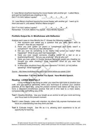 D
EPED
C
O
PY
22
9. I saw Maria’s boyfriend leaving the movie theater with another girl. I called Maria
and said her boyfriend was cheating on her.
Did I T.H.I.N.K. before I spoke? ____T____H____I____N____K
10. I saw Maria’s boyfriend leaving the movie theater with another girl. I went up to
them and said hi, and asked “Where’s Maria tonight?”
Did I T.H.I.N.K. before I spoke? ____T____H____I____N____K
Remember: T.H.I.N.K. Before You Speak. Have Mindful Speech.
Portfolio Output No. 6: Mindfulness with Reflection
Analyze each case on How Mindful Am I? Answer the following questions:
1. Has someone ever asked you a question that you really didn't want to
answer? How did you respond?
2. Have you ever gotten (or given) a “compliment” that really wasn’t a
compliment? How did you feel afterwards?
3. Did you ever do something to be helpful that turned out badly? What
happened? What do you wish had happened?
4. Have you ever caught someone cheating (either on a test or on a
boyfriend/girlfriend)? Did you say anything? Why or why not?
5. Have you ever gotten in trouble because someone caught you cheating (or
thought you were cheating)? What happened? What do you wish had
happened?
6. In what other situations have you seen someone T.H.I.N.K. (or not) before
speaking? What happened?
Source: http://www.mindfulteachers.org/2016/01/think-before-you-speak-2.html
Remember: T.H.I.N.K. Before You Speak. Have Mindful Speech.
Reading: LIVING MINDFULLY
Living mindfully is like being an artist: you need the right tools to practice your
craft, and you need to constantly refine your technique to achieve your creative
potential. In the same way, using the present moment tools below will help you to
hone a consistent mindfulness practice that will in time lead to a more aware,
compassionate and fulfilling way of life.
Tool 1: Breathe Mindfully. Use your breath as an anchor to still your mind and bring
your focus back to the present moment.
Tool 2: Listen Deeply. Listen with intention; let others fully express themselves and
focus on understanding how they think and feel.
Tool 3: Cultivate Insight. See life as it is, allowing each experience to be an
opportunity for learning.
All rights reserved. No part of this material may be reproduced or transmitted in any form or by any means -
electronic or mechanical including photocopying – without written permission from the DepEd Central Office. First Edition, 2016.
 