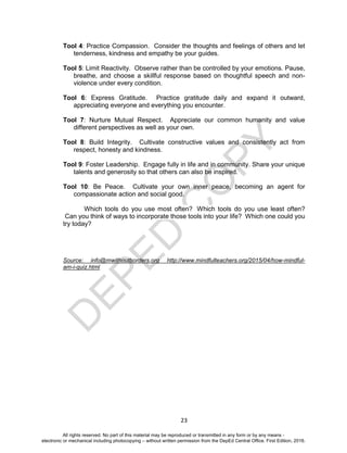 D
EPED
C
O
PY
23
Tool 4: Practice Compassion. Consider the thoughts and feelings of others and let
tenderness, kindness and empathy be your guides.
Tool 5: Limit Reactivity. Observe rather than be controlled by your emotions. Pause,
breathe, and choose a skillful response based on thoughtful speech and non-
violence under every condition.
Tool 6: Express Gratitude. Practice gratitude daily and expand it outward,
appreciating everyone and everything you encounter.
Tool 7: Nurture Mutual Respect. Appreciate our common humanity and value
different perspectives as well as your own.
Tool 8: Build Integrity. Cultivate constructive values and consistently act from
respect, honesty and kindness.
Tool 9: Foster Leadership. Engage fully in life and in community. Share your unique
talents and generosity so that others can also be inspired.
Tool 10: Be Peace. Cultivate your own inner peace, becoming an agent for
compassionate action and social good.
Which tools do you use most often? Which tools do you use least often?
Can you think of ways to incorporate those tools into your life? Which one could you
try today?
Source: info@mwithoutborders.org http://www.mindfulteachers.org/2015/04/how-mindful-
am-i-quiz.html
All rights reserved. No part of this material may be reproduced or transmitted in any form or by any means -
electronic or mechanical including photocopying – without written permission from the DepEd Central Office. First Edition, 2016.
 