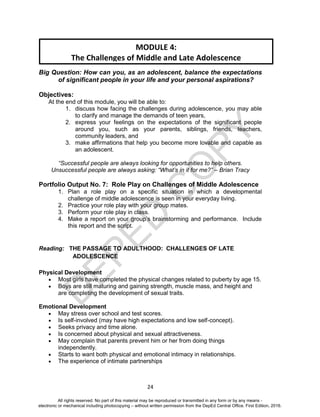D
EPED
C
O
PY
24
Big Question: How can you, as an adolescent, balance the expectations
of significant people in your life and your personal aspirations?
Objectives:
At the end of this module, you will be able to:
1. discuss how facing the challenges during adolescence, you may able
to clarify and manage the demands of teen years,
2. express your feelings on the expectations of the significant people
around you, such as your parents, siblings, friends, teachers,
community leaders, and
3. make affirmations that help you become more lovable and capable as
an adolescent.
“Successful people are always looking for opportunities to help others.
Unsuccessful people are always asking: “What’s in it for me?” – Brian Tracy
Portfolio Output No. 7: Role Play on Challenges of Middle Adolescence
1. Plan a role play on a specific situation in which a developmental
challenge of middle adolescence is seen in your everyday living.
2. Practice your role play with your group mates.
3. Perform your role play in class.
4. Make a report on your group’s brainstorming and performance. Include
this report and the script.
Reading: THE PASSAGE TO ADULTHOOD: CHALLENGES OF LATE
ADOLESCENCE
Physical Development
 Most girls have completed the physical changes related to puberty by age 15.
 Boys are still maturing and gaining strength, muscle mass, and height and
are completing the development of sexual traits.
Emotional Development
 May stress over school and test scores.
 Is self-involved (may have high expectations and low self-concept).
 Seeks privacy and time alone.
 Is concerned about physical and sexual attractiveness.
 May complain that parents prevent him or her from doing things
independently.
 Starts to want both physical and emotional intimacy in relationships.
 The experience of intimate partnerships
MODULE 4:
The Challenges of Middle and Late Adolescence
All rights reserved. No part of this material may be reproduced or transmitted in any form or by any means -
electronic or mechanical including photocopying – without written permission from the DepEd Central Office. First Edition, 2016.
 