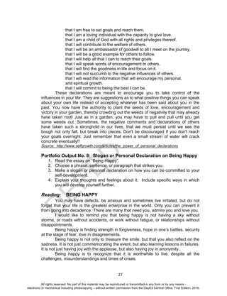 D
EPED
C
O
PY
27
that I am free to set goals and reach them.
that I am a loving individual with the capacity to give love.
that I am a child of God with all rights and privileges thereof.
that I will contribute to the welfare of others.
that I will be an ambassador of goodwill to all I meet on the journey.
that I will be a good example for others to follow.
that I will help all that I can to reach their goals.
that I will speak words of encouragement to others.
that I will find the goodness in life and focus on it.
that I will not succumb to the negative influences of others.
that I will read the information that will encourage my personal,
and spiritual growth.
that I will commit to being the best I can be.
These declarations are meant to encourage you to take control of the
influences in your life. They are suggestions as to what positive things you can speak
about your own life instead of accepting whatever has been said about you in the
past. You now have the authority to plant the seeds of love, encouragement and
victory in your garden, thereby crowding out the weeds of negativity that may already
have taken root! Just as in a garden, you may have to pull and pull until you get
some weeds out. Sometimes, the negative comments and declarations of others
have taken such a stronghold in our lives, that we must persist until we see the
bough not only fall, but break into pieces. Don't be discouraged if you don't reach
your goals overnight. Just remember that even a small stream of water will crack
concrete eventually!!
Source: http://www.selfgrowth.com/articles/the_power_of_personal_declarations
Portfolio Output No. 8: Slogan or Personal Declaration on Being Happy
1. Read the essay on “Being Happy”.
2. Choose a phrase, sentence, or paragraph that strikes you.
3. Make a slogan or personal declaration on how you can be committed to your
self-development.
4. Explain your thoughts and feelings about it. Include specific ways in which
you will develop yourself further.
Reading: BEING HAPPY
You may have defects, be anxious and sometimes live irritated, but do not
forget that your life is the greatest enterprise in the world. Only you can prevent it
from going into decadence. There are many that need you, admire you and love you.
I would like to remind you that being happy is not having a sky without
storms, or roads without accidents, or work without fatigue, or relationships without
disappointments.
Being happy is finding strength in forgiveness, hope in one’s battles, security
at the stage of fear, love in disagreements.
Being happy is not only to treasure the smile, but that you also reflect on the
sadness. It is not just commemorating the event, but also learning lessons in failures.
It is not just having joy with the applause, but also having joy in anonymity.
Being happy is to recognize that it is worthwhile to live, despite all the
challenges, misunderstandings and times of crises.
All rights reserved. No part of this material may be reproduced or transmitted in any form or by any means -
electronic or mechanical including photocopying – without written permission from the DepEd Central Office. First Edition, 2016.
 