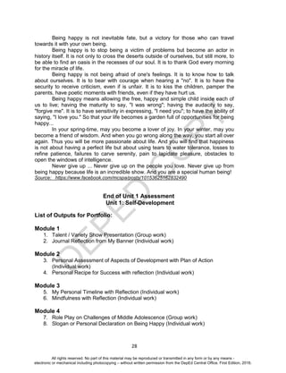 D
EPED
C
O
PY
28
Being happy is not inevitable fate, but a victory for those who can travel
towards it with your own being.
Being happy is to stop being a victim of problems but become an actor in
history itself. It is not only to cross the deserts outside of ourselves, but still more, to
be able to find an oasis in the recesses of our soul. It is to thank God every morning
for the miracle of life.
Being happy is not being afraid of one's feelings. It is to know how to talk
about ourselves. It is to bear with courage when hearing a "no". It is to have the
security to receive criticism, even if is unfair. It is to kiss the children, pamper the
parents, have poetic moments with friends, even if they have hurt us.
Being happy means allowing the free, happy and simple child inside each of
us to live; having the maturity to say, "I was wrong"; having the audacity to say,
"forgive me". It is to have sensitivity in expressing, "I need you"; to have the ability of
saying, "I love you." So that your life becomes a garden full of opportunities for being
happy...
In your spring-time, may you become a lover of joy. In your winter, may you
become a friend of wisdom. And when you go wrong along the way, you start all over
again. Thus you will be more passionate about life. And you will find that happiness
is not about having a perfect life but about using tears to water tolerance, losses to
refine patience, failures to carve serenity, pain to lapidate pleasure, obstacles to
open the windows of intelligence.
Never give up ... Never give up on the people you love. Never give up from
being happy because life is an incredible show. And you are a special human being!
Source: https://www.facebook.com/mcspa/posts/10153625162832490
End of Unit 1 Assessment
Unit 1: Self-Development
List of Outputs for Portfolio:
Module 1
1. Talent / Variety Show Presentation (Group work)
2. Journal Reflection from My Banner (Individual work)
Module 2
3. Personal Assessment of Aspects of Development with Plan of Action
(Individual work)
4. Personal Recipe for Success with reflection (Individual work)
Module 3
5. My Personal Timeline with Reflection (Individual work)
6. Mindfulness with Reflection (Individual work)
Module 4
7. Role Play on Challenges of Middle Adolescence (Group work)
8. Slogan or Personal Declaration on Being Happy (Individual work)
All rights reserved. No part of this material may be reproduced or transmitted in any form or by any means -
electronic or mechanical including photocopying – without written permission from the DepEd Central Office. First Edition, 2016.
 