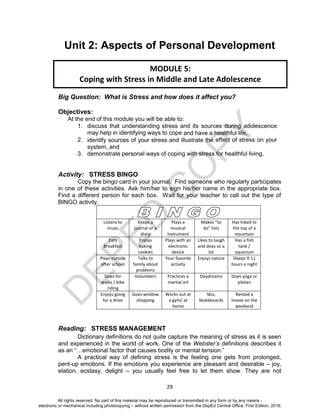D
EPED
C
O
PY
29
Unit 2: Aspects of Personal Development
Big Question: What is Stress and how does it affect you?
Objectives:
At the end of this module you will be able to:
1. discuss that understanding stress and its sources during adolescence
may help in identifying ways to cope and have a healthful life,
2. identify sources of your stress and illustrate the effect of stress on your
system, and
3. demonstrate personal ways of coping with stress for healthful living.
Activity: STRESS BINGO
Copy the bingo card in your journal. Find someone who regularly participates
in one of these activities. Ask him/her to sign his/her name in the appropriate box.
Find a different person for each box. Wait for your teacher to call out the type of
BINGO activity.
Listens to
music
Keeps a
journal or a
diary
Plays a
musical
instrument
Makes “to
do” lists
Has hiked to
the top of a
mountain
Eats
Breakfast
Enjoys
baking
cookies
Plays with an
electronic
device
Likes to laugh
and does so a
lot
Has a fish
tank /
aquarium
Plays outside
after school
Talks to
family about
problems
Your favorite
activity
Enjoys nature Sleeps 9-11
hours a night
Goes for
walks / bike
riding
Volunteers Practices a
martial art
Daydreams Does yoga or
pilates
Enjoys going
for a drive
Goes window
shopping
Works out at
a gym/ at
home
Skis,
Skateboards
Rented a
movie on the
weekend
Reading: STRESS MANAGEMENT
Dictionary definitions do not quite capture the meaning of stress as it is seen
and experienced in the world of work. One of the Webster’s definitions describes it
as an “…emotional factor that causes bodily or mental tension.”
A practical way of defining stress is the feeling one gets from prolonged,
pent-up emotions. If the emotions you experience are pleasant and desirable – joy,
elation, ecstasy, delight – you usually feel free to let them show. They are not
MODULE 5:
Coping with Stress in Middle and Late Adolescence
All rights reserved. No part of this material may be reproduced or transmitted in any form or by any means -
electronic or mechanical including photocopying – without written permission from the DepEd Central Office. First Edition, 2016.
 