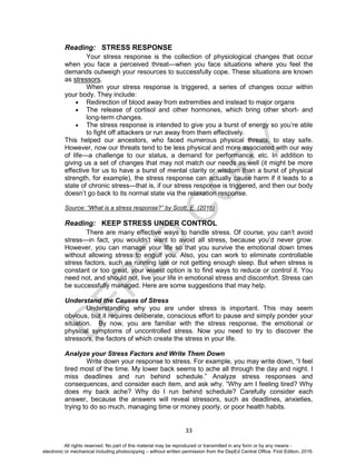 D
EPED
C
O
PY
33
Reading: STRESS RESPONSE
Your stress response is the collection of physiological changes that occur
when you face a perceived threat—when you face situations where you feel the
demands outweigh your resources to successfully cope. These situations are known
as stressors.
When your stress response is triggered, a series of changes occur within
your body. They include:
 Redirection of blood away from extremities and instead to major organs
 The release of cortisol and other hormones, which bring other short- and
long-term changes.
 The stress response is intended to give you a burst of energy so you’re able
to fight off attackers or run away from them effectively.
This helped our ancestors, who faced numerous physical threats, to stay safe.
However, now our threats tend to be less physical and more associated with our way
of life—a challenge to our status, a demand for performance, etc. In addition to
giving us a set of changes that may not match our needs as well (it might be more
effective for us to have a burst of mental clarity or wisdom than a burst of physical
strength, for example), the stress response can actually cause harm if it leads to a
state of chronic stress—that is, if our stress response is triggered, and then our body
doesn’t go back to its normal state via the relaxation response.
Source: “What is a stress response?” by Scott, E. (2016)
Reading: KEEP STRESS UNDER CONTROL
There are many effective ways to handle stress. Of course, you can’t avoid
stress—in fact, you wouldn’t want to avoid all stress, because you’d never grow.
However, you can manage your life so that you survive the emotional down times
without allowing stress to engulf you. Also, you can work to eliminate controllable
stress factors, such as running late or not getting enough sleep. But when stress is
constant or too great, your wisest option is to find ways to reduce or control it. You
need not, and should not, live your life in emotional stress and discomfort. Stress can
be successfully managed. Here are some suggestions that may help.
Understand the Causes of Stress
Understanding why you are under stress is important. This may seem
obvious, but it requires deliberate, conscious effort to pause and simply ponder your
situation. By now, you are familiar with the stress response, the emotional or
physical symptoms of uncontrolled stress. Now you need to try to discover the
stressors, the factors of which create the stress in your life.
Analyze your Stress Factors and Write Them Down
Write down your response to stress. For example, you may write down, “I feel
tired most of the time. My lower back seems to ache all through the day and night. I
miss deadlines and run behind schedule.” Analyze stress responses and
consequences, and consider each item, and ask why. “Why am I feeling tired? Why
does my back ache? Why do I run behind schedule? Carefully consider each
answer, because the answers will reveal stressors, such as deadlines, anxieties,
trying to do so much, managing time or money poorly, or poor health habits.
All rights reserved. No part of this material may be reproduced or transmitted in any form or by any means -
electronic or mechanical including photocopying – without written permission from the DepEd Central Office. First Edition, 2016.
 
