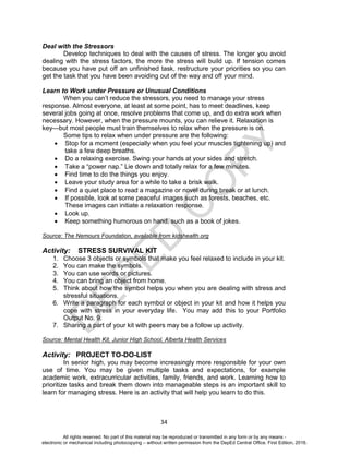 D
EPED
C
O
PY
34
Deal with the Stressors
Develop techniques to deal with the causes of stress. The longer you avoid
dealing with the stress factors, the more the stress will build up. If tension comes
because you have put off an unfinished task, restructure your priorities so you can
get the task that you have been avoiding out of the way and off your mind.
Learn to Work under Pressure or Unusual Conditions
When you can’t reduce the stressors, you need to manage your stress
response. Almost everyone, at least at some point, has to meet deadlines, keep
several jobs going at once, resolve problems that come up, and do extra work when
necessary. However, when the pressure mounts, you can relieve it. Relaxation is
key—but most people must train themselves to relax when the pressure is on.
Some tips to relax when under pressure are the following:
 Stop for a moment (especially when you feel your muscles tightening up) and
take a few deep breaths.
 Do a relaxing exercise. Swing your hands at your sides and stretch.
 Take a “power nap.” Lie down and totally relax for a few minutes.
 Find time to do the things you enjoy.
 Leave your study area for a while to take a brisk walk.
 Find a quiet place to read a magazine or novel during break or at lunch.
 If possible, look at some peaceful images such as forests, beaches, etc.
These images can initiate a relaxation response.
 Look up.
 Keep something humorous on hand, such as a book of jokes.
Source: The Nemours Foundation, available from kidshealth.org
Activity: STRESS SURVIVAL KIT
1. Choose 3 objects or symbols that make you feel relaxed to include in your kit.
2. You can make the symbols.
3. You can use words or pictures.
4. You can bring an object from home.
5. Think about how the symbol helps you when you are dealing with stress and
stressful situations.
6. Write a paragraph for each symbol or object in your kit and how it helps you
cope with stress in your everyday life. You may add this to your Portfolio
Output No. 9.
7. Sharing a part of your kit with peers may be a follow up activity.
Source: Mental Health Kit, Junior High School, Alberta Health Services
Activity: PROJECT TO-DO-LIST
In senior high, you may become increasingly more responsible for your own
use of time. You may be given multiple tasks and expectations, for example
academic work, extracurricular activities, family, friends, and work. Learning how to
prioritize tasks and break them down into manageable steps is an important skill to
learn for managing stress. Here is an activity that will help you learn to do this.
All rights reserved. No part of this material may be reproduced or transmitted in any form or by any means -
electronic or mechanical including photocopying – without written permission from the DepEd Central Office. First Edition, 2016.
 
