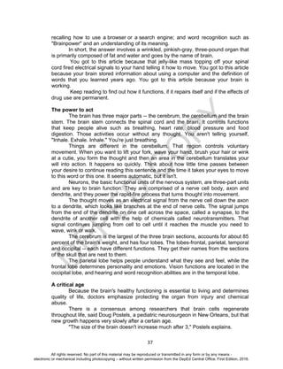 D
EPED
C
O
PY
37
recalling how to use a browser or a search engine; and word recognition such as
"Brainpower" and an understanding of its meaning.
In short, the answer involves a wrinkled, pinkish-gray, three-pound organ that
is primarily composed of fat and water and goes by the name of brain.
You got to this article because that jelly-like mass topping off your spinal
cord fired electrical signals to your hand telling it how to move. You got to this article
because your brain stored information about using a computer and the definition of
words that you learned years ago. You got to this article because your brain is
working.
Keep reading to find out how it functions, if it repairs itself and if the effects of
drug use are permanent.
The power to act
The brain has three major parts -- the cerebrum, the cerebellum and the brain
stem. The brain stem connects the spinal cord and the brain. It controls functions
that keep people alive such as breathing, heart rate, blood pressure and food
digestion. Those activities occur without any thought. You aren't telling yourself,
"Inhale. Exhale. Inhale." You're just breathing.
Things are different in the cerebellum. That region controls voluntary
movement. When you want to lift your fork, wave your hand, brush your hair or wink
at a cutie, you form the thought and then an area in the cerebellum translates your
will into action. It happens so quickly. Think about how little time passes between
your desire to continue reading this sentence and the time it takes your eyes to move
to this word or this one. It seems automatic, but it isn't.
Neurons, the basic functional units of the nervous system, are three-part units
and are key to brain function. They are comprised of a nerve cell body, axon and
dendrite, and they power the rapid-fire process that turns thought into movement.
The thought moves as an electrical signal from the nerve cell down the axon
to a dendrite, which looks like branches at the end of nerve cells. The signal jumps
from the end of the dendrite on one cell across the space, called a synapse, to the
dendrite of another cell with the help of chemicals called neurotransmitters. That
signal continues jumping from cell to cell until it reaches the muscle you need to
wave, wink or walk.
The cerebrum is the largest of the three brain sections, accounts for about 85
percent of the brain's weight, and has four lobes. The lobes-frontal, parietal, temporal
and occipital -- each have different functions. They get their names from the sections
of the skull that are next to them.
The parietal lobe helps people understand what they see and feel, while the
frontal lobe determines personality and emotions. Vision functions are located in the
occipital lobe, and hearing and word recognition abilities are in the temporal lobe.
A critical age
Because the brain's healthy functioning is essential to living and determines
quality of life, doctors emphasize protecting the organ from injury and chemical
abuse.
There is a consensus among researchers that brain cells regenerate
throughout life, said Doug Postels, a pediatric neurosurgeon in New Orleans, but that
new growth happens very slowly after a certain age.
"The size of the brain doesn't increase much after 3," Postels explains.
All rights reserved. No part of this material may be reproduced or transmitted in any form or by any means -
electronic or mechanical including photocopying – without written permission from the DepEd Central Office. First Edition, 2016.
 