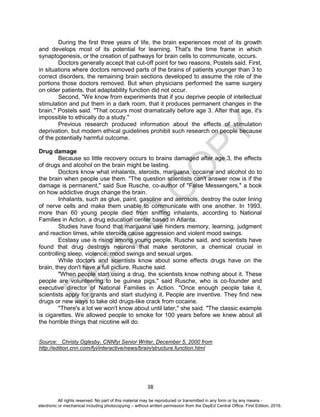 D
EPED
C
O
PY
38
During the first three years of life, the brain experiences most of its growth
and develops most of its potential for learning. That's the time frame in which
synaptogenesis, or the creation of pathways for brain cells to communicate, occurs.
Doctors generally accept that cut-off point for two reasons, Postels said. First,
in situations where doctors removed parts of the brains of patients younger than 3 to
correct disorders, the remaining brain sections developed to assume the role of the
portions those doctors removed. But when physicians performed the same surgery
on older patients, that adaptability function did not occur.
Second, "We know from experiments that if you deprive people of intellectual
stimulation and put them in a dark room, that it produces permanent changes in the
brain," Postels said. "That occurs most dramatically before age 3. After that age, it's
impossible to ethically do a study."
Previous research produced information about the effects of stimulation
deprivation, but modern ethical guidelines prohibit such research on people because
of the potentially harmful outcome.
Drug damage
Because so little recovery occurs to brains damaged after age 3, the effects
of drugs and alcohol on the brain might be lasting.
Doctors know what inhalants, steroids, marijuana, cocaine and alcohol do to
the brain when people use them. "The question scientists can't answer now is if the
damage is permanent," said Sue Rusche, co-author of "False Messengers," a book
on how addictive drugs change the brain.
Inhalants, such as glue, paint, gasoline and aerosols, destroy the outer lining
of nerve cells and make them unable to communicate with one another. In 1993,
more than 60 young people died from sniffing inhalants, according to National
Families in Action, a drug education center based in Atlanta.
Studies have found that marijuana use hinders memory, learning, judgment
and reaction times, while steroids cause aggression and violent mood swings.
Ecstasy use is rising among young people, Rusche said, and scientists have
found that drug destroys neurons that make serotonin, a chemical crucial in
controlling sleep, violence, mood swings and sexual urges.
While doctors and scientists know about some effects drugs have on the
brain, they don't have a full picture, Rusche said.
"When people start using a drug, the scientists know nothing about it. These
people are volunteering to be guinea pigs," said Rusche, who is co-founder and
executive director of National Families in Action. "Once enough people take it,
scientists apply for grants and start studying it. People are inventive. They find new
drugs or new ways to take old drugs-like crack from cocaine.
"There's a lot we won't know about until later," she said. "The classic example
is cigarettes. We allowed people to smoke for 100 years before we knew about all
the horrible things that nicotine will do.
Source: Christy Oglesby, CNNfyi Senior Writer, December 5, 2000 from
http://edition.cnn.com/fyi/interactive/news/brain/structure.function.html
All rights reserved. No part of this material may be reproduced or transmitted in any form or by any means -
electronic or mechanical including photocopying – without written permission from the DepEd Central Office. First Edition, 2016.
 