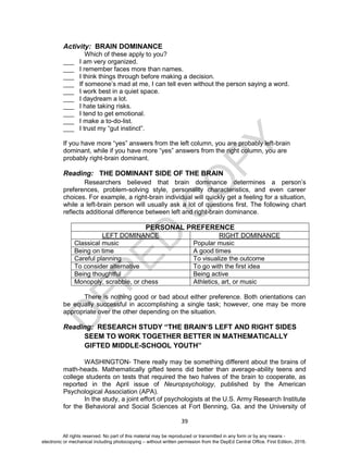 D
EPED
C
O
PY
39
Activity: BRAIN DOMINANCE
Which of these apply to you?
___ I am very organized.
___ I remember faces more than names.
___ I think things through before making a decision.
___ If someone’s mad at me, I can tell even without the person saying a word.
___ I work best in a quiet space.
___ I daydream a lot.
___ I hate taking risks.
___ I tend to get emotional.
___ I make a to-do-list.
___ I trust my “gut instinct”.
If you have more “yes” answers from the left column, you are probably left-brain
dominant, while if you have more “yes” answers from the right column, you are
probably right-brain dominant.
Reading: THE DOMINANT SIDE OF THE BRAIN
Researchers believed that brain dominance determines a person’s
preferences, problem-solving style, personality characteristics, and even career
choices. For example, a right-brain individual will quickly get a feeling for a situation,
while a left-brain person will usually ask a lot of questions first. The following chart
reflects additional difference between left and right-brain dominance.
PERSONAL PREFERENCE
LEFT DOMINANCE RIGHT DOMINANCE
Classical music Popular music
Being on time A good times
Careful planning To visualize the outcome
To consider alternative To go with the first idea
Being thoughtful Being active
Monopoly, scrabble, or chess Athletics, art, or music
There is nothing good or bad about either preference. Both orientations can
be equally successful in accomplishing a single task; however, one may be more
appropriate over the other depending on the situation.
Reading: RESEARCH STUDY “THE BRAIN’S LEFT AND RIGHT SIDES
SEEM TO WORK TOGETHER BETTER IN MATHEMATICALLY
GIFTED MIDDLE-SCHOOL YOUTH”
WASHINGTON- There really may be something different about the brains of
math-heads. Mathematically gifted teens did better than average-ability teens and
college students on tests that required the two halves of the brain to cooperate, as
reported in the April issue of Neuropsychology, published by the American
Psychological Association (APA).
In the study, a joint effort of psychologists at the U.S. Army Research Institute
for the Behavioral and Social Sciences at Fort Benning, Ga. and the University of
All rights reserved. No part of this material may be reproduced or transmitted in any form or by any means -
electronic or mechanical including photocopying – without written permission from the DepEd Central Office. First Edition, 2016.
 