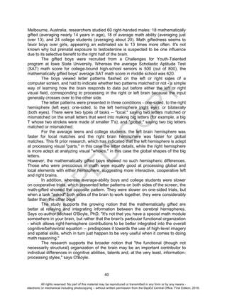 D
EPED
C
O
PY
40
Melbourne, Australia, researchers studied 60 right-handed males: 18 mathematically
gifted (averaging nearly 14 years in age), 18 of average math ability (averaging just
over 13), and 24 college students (averaging about 20). Math giftedness seems to
favor boys over girls, appearing an estimated six to 13 times more often. It's not
known why but prenatal exposure to testosterone is suspected to be one influence
due to its selective benefit to the right half of the brain.
The gifted boys were recruited from a Challenges for Youth-Talented
program at Iowa State University. Whereas the average Scholastic Aptitude Test
(SAT) math score for college-bound high-school seniors is 500 (out of 800), the
mathematically gifted boys' average SAT math score in middle school was 620.
The boys viewed letter patterns flashed on the left or right sides of a
computer screen, and had to indicate whether two patterns matched or not - a simple
way of learning how the brain responds to data put before either the left or right
visual field, corresponding to processing in the right or left brain because the input
generally crosses over to the other side.
The letter patterns were presented in three conditions - one-sided, to the right
hemisphere (left eye); one-sided, to the left hemisphere (right eye); or bilaterally
(both eyes). There were two types of tasks -- "local," saying two letters matched or
mismatched on the small letters that went into making big letters (for example, a big
T whose two strokes were made of smaller T's), and "global," saying two big letters
matched or mismatched.
For the average teens and college students, the left brain hemisphere was
faster for local matches and the right brain hemisphere was faster for global
matches. This fit prior research, which has indicated that the left hemisphere is adept
at processing visual "parts," in this case the letter details, while the right hemisphere
is more adept at analyzing visual "wholes," in this case the global shapes of the big
letters.
However, the mathematically gifted boys showed no such hemispheric differences.
Those who were precocious in math were equally good at processing global and
local elements with either hemisphere, suggesting more interactive, cooperative left
and right brains.
In addition, whereas average-ability boys and college students were slower
on cooperative trials, which presented letter patterns on both sides of the screen, the
math-gifted showed the opposite pattern. They were slower on one-sided trials, but
when a task "asked" both sides of the brain to work together, they were considerably
faster than the other boys
The study supports the growing notion that the mathematically gifted are
better at relaying and integrating information between the cerebral hemispheres.
Says co-author Michael O'Boyle, PhD, "It's not that you have a special math module
somewhere in your brain, but rather that the brain's particular functional organization
- which allows right-hemisphere contributions to be better integrated into the overall
cognitive/behavioral equation -- predisposes it towards the use of high-level imagery
and spatial skills, which in turn just happen to be very useful when it comes to doing
math reasoning."
The research supports the broader notion that "the functional (though not
necessarily structural) organization of the brain may be an important contributor to
individual differences in cognitive abilities, talents and, at the very least, information-
processing styles," says O'Boyle.
All rights reserved. No part of this material may be reproduced or transmitted in any form or by any means -
electronic or mechanical including photocopying – without written permission from the DepEd Central Office. First Edition, 2016.
 