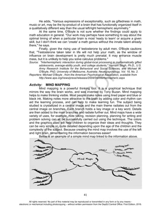 D
EPED
C
O
PY
41
He adds, "Various expressions of exceptionality, such as giftedness in math,
music or art, may be the by-product of a brain that has functionally organized itself in
a qualitatively different way than the usual left/right hemispheric asymmetry."
At the same time, O'Boyle is not sure whether the findings could apply to
math education in general. "Our work may perhaps have something to say about the
optimal timing of when a particular brain is most 'ready to learn' or acquire a given
skill, but I don't think we can 'create' a math genius without the innate talent already
there," he says.
Finally, given the rising use of testosterone by adult men, O'Boyle cautions
that, "Testosterone taken later in life will not help your math, as the window of
influence on brain development is pretty much prenatal. It may enhance muscle
mass, but it is unlikely to help you solve calculus problems."
Source: "Interhemispheric interaction during global-local processing in mathematically gifted
adolescents, average-ability youth, and college students," Harnam Singh, Ph.D., U.S.
Army Research Institute for the Behavioral and Social Sciences, and Michael W.
O'Boyle, PhD, University of Melbourne, Australia; Neuropsychology, Vol. 18, No. 2.
Reporters: Michael O'Boyle , from the American Psychological Association, available from
http://www.apa.org/news/press/releases/2004/04/interhemispheric.aspx
Activity: MIND MAPPING
Mind mapping is a powerful thinking tool. It is a graphical technique that
mirrors the way the brain works, and was invented by Tony Buzan. Mind mapping
helps to make thinking visible. Most people make notes using lined paper and blue or
black ink. Making notes more attractive to the brain by adding color and rhythm can
aid the learning process, and can help to make learning fun. The subject being
studied is crystallized in a central image and the main theme radiates out from the
central image on branches. Each branch holds a key image or a key word. Details
are then added to the main branches and radiate further out. Mind maps have a wide
variety of uses, for example, note taking, revision planning, planning for writing and
problem solving can all be successfully carried out using the technique. The colors
and the graphics used will help children to organize their ideas and thoughts. They
can be very simple or, quite detailed depending upon the age of the children and the
complexity of the subject. Because creating the mind map involves the use of the left
and right brain, remembering the information becomes easier!
Below is an example of a simple mind map linked to the information above.
All rights reserved. No part of this material may be reproduced or transmitted in any form or by any means -
electronic or mechanical including photocopying – without written permission from the DepEd Central Office. First Edition, 2016.
 