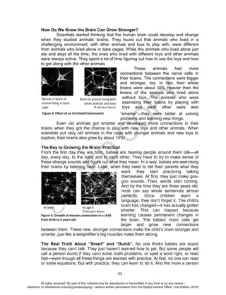 D
EPED
C
O
PY
43
How Do We Know the Brain Can Grow Stronger?
Scientists started thinking that the human brain could develop and change
when they studied animals’ brains. They found out that animals who lived in a
challenging environment, with other animals and toys to play with, were different
from animals who lived alone in bare cages. While the animals who lived alone just
ate and slept all the time, the ones who lived with different toys and other animals
were always active. They spent a lot of time figuring out how to use the toys and how
to get along with the other animals.
These animals had more
connections between the nerve cells in
their brains. The connections were bigger
and stronger, too. In fact, their whole
brains were about 10% heavier than the
brains of the animals who lived alone
without toys. The animals who were
exercising their brains by playing with
toys and each other were also
“smarter”—they were better at solving
problems and learning new things.
Even old animals got smarter and developed more connections in their
brains when they got the chance to play with new toys and other animals. When
scientists put very old animals in the cage with younger animals and new toys to
explore, their brains also grew by about 10%!
The Key to Growing the Brain: Practice!
From the first day they are born, babies are hearing people around them talk—all
day, every day, to the baby and to each other. They have to try to make sense of
these strange sounds and figure out what they mean. In a way, babies are exercising
their brains by listening hard. Later, when they need to tell their parents what they
want, they start practicing talking
themselves. At first, they just make goo-
goo sounds. Then, words start coming.
And by the time they are three years old,
most can say whole sentences almost
perfectly. Once children learn a
language, they don’t forget it. The child’s
brain has changed—it has actually gotten
smarter. This can happen because
learning causes permanent changes in
the brain. The babies’ brain cells get
larger and grow new connections
between them. These new, stronger connections make the child’s brain stronger and
smarter, just like a weightlifter’s big muscles make them strong.
The Real Truth About “Smart” and “Dumb”. No one thinks babies are stupid
because they can’t talk. They just haven’t learned how to yet. But some people will
call a person dumb if they can’t solve math problems, or spell a word right, or read
fast—even though all these things are learned with practice. At first, no one can read
or solve equations. But with practice, they can learn to do it. And the more a person
Figure 4: Growth of neuron connections in a child
from birth to 6 years old
At birth At age 6
© Mindset Works
Figure 3: Effect of an Enriched Environment
Nerves in brain of
animal living in bare
cage.
Brain of animal living with
other animals and toys
© Mindset Works
All rights reserved. No part of this material may be reproduced or transmitted in any form or by any means -
electronic or mechanical including photocopying – without written permission from the DepEd Central Office. First Edition, 2016.
 