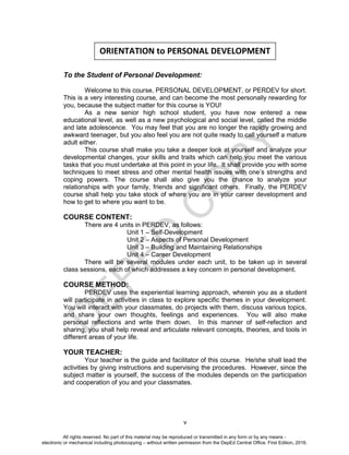 D
EPED
C
O
PY
v
To the Student of Personal Development:
Welcome to this course, PERSONAL DEVELOPMENT, or PERDEV for short.
This is a very interesting course, and can become the most personally rewarding for
you, because the subject matter for this course is YOU!
As a new senior high school student, you have now entered a new
educational level, as well as a new psychological and social level, called the middle
and late adolescence. You may feel that you are no longer the rapidly growing and
awkward teenager, but you also feel you are not quite ready to call yourself a mature
adult either.
This course shall make you take a deeper look at yourself and analyze your
developmental changes, your skills and traits which can help you meet the various
tasks that you must undertake at this point in your life. It shall provide you with some
techniques to meet stress and other mental health issues with one’s strengths and
coping powers. The course shall also give you the chance to analyze your
relationships with your family, friends and significant others. Finally, the PERDEV
course shall help you take stock of where you are in your career development and
how to get to where you want to be.
COURSE CONTENT:
There are 4 units in PERDEV, as follows:
Unit 1 – Self-Development
Unit 2 – Aspects of Personal Development
Unit 3 – Building and Maintaining Relationships
Unit 4 – Career Development
There will be several modules under each unit, to be taken up in several
class sessions, each of which addresses a key concern in personal development.
COURSE METHOD:
PERDEV uses the experiential learning approach, wherein you as a student
will participate in activities in class to explore specific themes in your development.
You will interact with your classmates, do projects with them, discuss various topics,
and share your own thoughts, feelings and experiences. You will also make
personal reflections and write them down. In this manner of self-refection and
sharing, you shall help reveal and articulate relevant concepts, theories, and tools in
different areas of your life.
YOUR TEACHER:
Your teacher is the guide and facilitator of this course. He/she shall lead the
activities by giving instructions and supervising the procedures. However, since the
subject matter is yourself, the success of the modules depends on the participation
and cooperation of you and your classmates.
ORIENTATION to PERSONAL DEVELOPMENT
All rights reserved. No part of this material may be reproduced or transmitted in any form or by any means -
electronic or mechanical including photocopying – without written permission from the DepEd Central Office. First Edition, 2016.
 