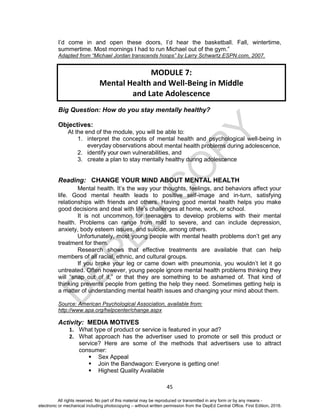 D
EPED
C
O
PY
45
I’d come in and open these doors, I’d hear the basketball. Fall, wintertime,
summertime. Most mornings I had to run Michael out of the gym.”
Adapted from “Michael Jordan transcends hoops” by Larry Schwartz.ESPN.com, 2007.
Big Question: How do you stay mentally healthy?
Objectives:
At the end of the module, you will be able to:
1. interpret the concepts of mental health and psychological well-being in
everyday observations about mental health problems during adolescence,
2. identify your own vulnerabilities, and
3. create a plan to stay mentally healthy during adolescence
Reading: CHANGE YOUR MIND ABOUT MENTAL HEALTH
Mental health. It’s the way your thoughts, feelings, and behaviors affect your
life. Good mental health leads to positive self-image and in-turn, satisfying
relationships with friends and others. Having good mental health helps you make
good decisions and deal with life’s challenges at home, work, or school.
It is not uncommon for teenagers to develop problems with their mental
health. Problems can range from mild to severe, and can include depression,
anxiety, body esteem issues, and suicide, among others.
Unfortunately, most young people with mental health problems don’t get any
treatment for them.
Research shows that effective treatments are available that can help
members of all racial, ethnic, and cultural groups.
If you broke your leg or came down with pneumonia, you wouldn’t let it go
untreated. Often however, young people ignore mental health problems thinking they
will “snap out of it,” or that they are something to be ashamed of. That kind of
thinking prevents people from getting the help they need. Sometimes getting help is
a matter of understanding mental health issues and changing your mind about them.
Source: American Psychological Association, available from:
http://www.apa.org/helpcenter/change.aspx
Activity: MEDIA MOTIVES
1. What type of product or service is featured in your ad?
2. What approach has the advertiser used to promote or sell this product or
service? Here are some of the methods that advertisers use to attract
consumer:
 Sex Appeal
 Join the Bandwagon: Everyone is getting one!
 Highest Quality Available
MODULE 7:
Mental Health and Well-Being in Middle
and Late Adolescence
All rights reserved. No part of this material may be reproduced or transmitted in any form or by any means -
electronic or mechanical including photocopying – without written permission from the DepEd Central Office. First Edition, 2016.
 