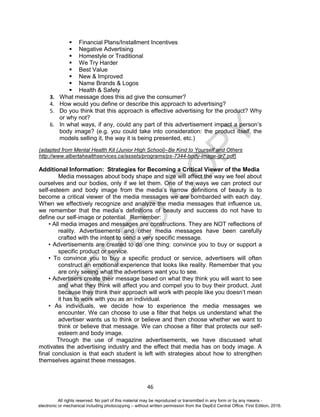 D
EPED
C
O
PY
46
 Financial Plans/Installment Incentives
 Negative Advertising
 Homestyle or Traditional
 We Try Harder
 Best Value
 New & Improved
 Name Brands & Logos
 Health & Safety
3. What message does this ad give the consumer?
4. How would you define or describe this approach to advertising?
5. Do you think that this approach is effective advertising for the product? Why
or why not?
6. In what ways, if any, could any part of this advertisement impact a person’s
body image? (e.g. you could take into consideration: the product itself, the
models selling it, the way it is being presented, etc.)
(adapted from Mental Health Kit (Junior High School)–Be Kind to Yourself and Others
http://www.albertahealthservices.ca/assets/programs/ps-7344-body-image-gr7.pdf)
Additional Information: Strategies for Becoming a Critical Viewer of the Media
Media messages about body shape and size will affect the way we feel about
ourselves and our bodies, only if we let them. One of the ways we can protect our
self-esteem and body image from the media’s narrow definitions of beauty is to
become a critical viewer of the media messages we are bombarded with each day.
When we effectively recognize and analyze the media messages that influence us,
we remember that the media’s definitions of beauty and success do not have to
define our self-image or potential. Remember:
• All media images and messages are constructions. They are NOT reflections of
reality. Advertisements and other media messages have been carefully
crafted with the intent to send a very specific message.
• Advertisements are created to do one thing: convince you to buy or support a
specific product or service.
• To convince you to buy a specific product or service, advertisers will often
construct an emotional experience that looks like reality. Remember that you
are only seeing what the advertisers want you to see.
• Advertisers create their message based on what they think you will want to see
and what they think will affect you and compel you to buy their product. Just
because they think their approach will work with people like you doesn’t mean
it has to work with you as an individual.
• As individuals, we decide how to experience the media messages we
encounter. We can choose to use a filter that helps us understand what the
advertiser wants us to think or believe and then choose whether we want to
think or believe that message. We can choose a filter that protects our self-
esteem and body image.
Through the use of magazine advertisements, we have discussed what
motivates the advertising industry and the effect that media has on body image. A
final conclusion is that each student is left with strategies about how to strengthen
themselves against these messages.
All rights reserved. No part of this material may be reproduced or transmitted in any form or by any means -
electronic or mechanical including photocopying – without written permission from the DepEd Central Office. First Edition, 2016.
 