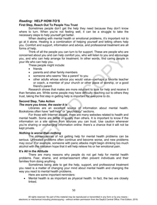 D
EPED
C
O
PY
50
Reading: HELP HOW-TO’S
First Step, Reach Out To People You Trust
Sometimes people don’t get the help they need because they don’t know
where to turn. When you’re not feeling well, it can be a struggle to take the
necessary steps to help yourself get better.
When dealing with mental health or emotional problems, it’s important not to
go at it alone. Healing is a combination of helping yourself and letting others help
you. Comfort and support, information and advice, and professional treatment are all
forms of help.
Think of all the people you can turn to for support. These are people who are
concerned about you and can help comfort you, who will listen to you and encourage
you, and who can help arrange for treatment. In other words, find caring people in
your life who can help you.
These people might include:
 friends
 parents and other family members
 someone who seems “like a parent” to you
 other adults whose advice you would value—perhaps a favorite teacher
or coach, a member of your church or other place of worship, or a good
friend’s parent.
Research shows that males are more reluctant to look for help and receive it
than females are. While some people may have difficulty reaching out to others they
trust, taking the first step in getting help is important for everyone to do.
Second Step, Take Action
The more you know, the easier it is
Libraries are an excellent source of information about mental health.
Bookstores often have “self-help” or “psychology” sections.
For those with Internet access, there are many websites related to health and
mental health. Some are better in quality than others. It is important to know if the
information on a site comes from sources you can trust. Use caution whenever
you’re sharing or exchanging information online: there’s a chance that it will not be
kept private.
Nothing is worse than nothing
The consequences of not getting help for mental health problems can be
serious. Untreated problems often continue and become worse, and new problems
may occur. For example, someone with panic attacks might begin drinking too much
alcohol with the mistaken hope that it will help relieve his or her emotional pain.
It’s All in the Attitude
There are many reasons why people do not get help for mental health
problems. Fear, shame, and embarrassment often prevent individuals and their
families from doing anything.
Sometimes being able to get the help, support, and professional treatment
you need is a matter of changing your mind about mental health and changing the
way you react to mental health problems.
Here are some important reminders:
 Mental health is as important as physical health. In fact, the two are closely
linked.
All rights reserved. No part of this material may be reproduced or transmitted in any form or by any means -
electronic or mechanical including photocopying – without written permission from the DepEd Central Office. First Edition, 2016.
 