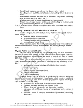 D
EPED
C
O
PY
51
 Mental health problems are real, and they deserve to be treated.
 It’s not a person’s fault if he or she has a mental health problem. No one is to
blame.
 Mental health problems are not a sign of weakness. They are not something
you can “just snap out of” even if you try.
 Whether you’re male or female, it’s ok to ask for help and get it.
 There’s hope. People improve and recover with the help of treatment, and
they are able to enjoy happier and healthier lives.
Source: APA Help Center, American Psychological Association, https://www.apa.or.talking -
teens
Reading: HEALTHY EATING AND MENTAL HEALTH
Healthy eating nourishes the body, including the brain, and supports mental
health through:
 Improved overall health and vitality
 Increased ability to concentrate
 Reduced irritability and mood swings
 Lowered risk of mental illness
There is some evidence that healthy eating may be a factor in lowered risk of
depression and improved ability to deal with stress and anxiety (Healthy U Alberta,
2009).
Physical Activity and Mental Health:
Physical activity can make you feel good physically and build confidence.
Evidence suggests that physical activity may contribute to improved mood and
increased self-esteem, self-confidence and sense of control (UK Dept of Health,
2004; Fox, 1999).
Some types of physical activity may provide an opportunity to connect with
others and develop supportive relationships. Getting physically active may (CSEP,
2011):
 Make you feel better physically and feel better about yourself.
 Improve your mood.
 Improve self-esteem
 Reduce physical reactions to stress.
 Help you sleep better.
 Give you more energy.
Physical activity may be effective in preventing or reducing symptoms
associated with anxiety and depression. How physical activity improves mood and
relieves anxiety is not yet clear. Some theories propose that physical activity (UK
Dept. of Health, 2004; Fox, 1999):
 Increases body temperature, thus relaxing muscle tension.
 Releases feel-good chemicals that improve mood.
 Offers a “time-out” from worries and depressing thoughts.
 Increases self-confidence, feeling of competence and a sense of
mastery.
 Provides a sense of belonging and mutual support when participating
with others.
All rights reserved. No part of this material may be reproduced or transmitted in any form or by any means -
electronic or mechanical including photocopying – without written permission from the DepEd Central Office. First Edition, 2016.
 