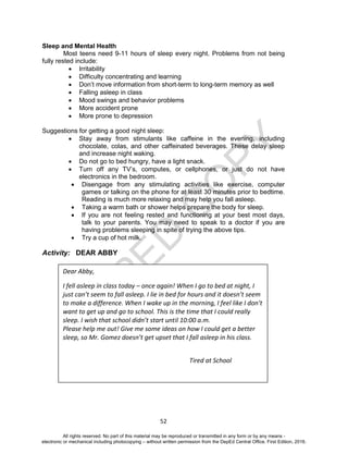 D
EPED
C
O
PY
52
Sleep and Mental Health
Most teens need 9-11 hours of sleep every night. Problems from not being
fully rested include:
 Irritability
 Difficulty concentrating and learning
 Don’t move information from short-term to long-term memory as well
 Falling asleep in class
 Mood swings and behavior problems
 More accident prone
 More prone to depression
Suggestions for getting a good night sleep:
 Stay away from stimulants like caffeine in the evening, including
chocolate, colas, and other caffeinated beverages. These delay sleep
and increase night waking.
 Do not go to bed hungry, have a light snack.
 Turn off any TV’s, computes, or cellphones, or just do not have
electronics in the bedroom.
 Disengage from any stimulating activities like exercise, computer
games or talking on the phone for at least 30 minutes prior to bedtime.
Reading is much more relaxing and may help you fall asleep.
 Taking a warm bath or shower helps prepare the body for sleep.
 If you are not feeling rested and functioning at your best most days,
talk to your parents. You may need to speak to a doctor if you are
having problems sleeping in spite of trying the above tips.
 Try a cup of hot milk.
Activity: DEAR ABBY
Dear Abby,
I fell asleep in class today – once again! When I go to bed at night, I
just can’t seem to fall asleep. I lie in bed for hours and it doesn’t seem
to make a difference. When I wake up in the morning, I feel like I don’t
want to get up and go to school. This is the time that I could really
sleep. I wish that school didn’t start until 10:00 a.m.
Please help me out! Give me some ideas on how I could get a better
sleep, so Mr. Gomez doesn’t get upset that I fall asleep in his class.
Tired at School
All rights reserved. No part of this material may be reproduced or transmitted in any form or by any means -
electronic or mechanical including photocopying – without written permission from the DepEd Central Office. First Edition, 2016.
 