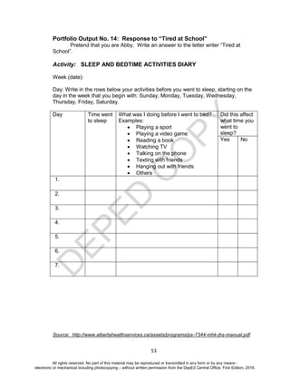 D
EPED
C
O
PY
53
Portfolio Output No. 14: Response to “Tired at School”
Pretend that you are Abby. Write an answer to the letter writer “Tired at
School”.
Activity: SLEEP AND BEDTIME ACTIVITIES DIARY
Week (date):
Day: Write in the rows below your activities before you went to sleep, starting on the
day in the week that you begin with: Sunday, Monday, Tuesday, Wednesday,
Thursday, Friday, Saturday.
Day Time went
to sleep
What was I doing before I went to bed?
Examples:
 Playing a sport
 Playing a video game
 Reading a book
 Watching TV
 Talking on the phone
 Texting with friends
 Hanging out with friends
 Others
Did this affect
what time you
went to
sleep?
Yes No
1.
2.
3.
4.
5.
6.
7.
Source: http://www.albertahealthservices.ca/assets/programs/ps-7344-mhk-jhs-manual.pdf
All rights reserved. No part of this material may be reproduced or transmitted in any form or by any means -
electronic or mechanical including photocopying – without written permission from the DepEd Central Office. First Edition, 2016.
 