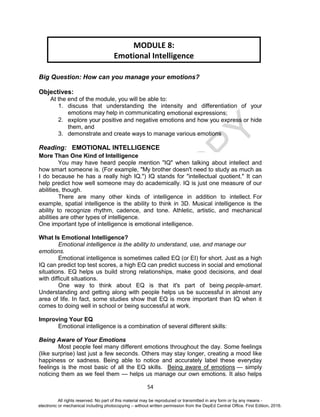 D
EPED
C
O
PY
54
Big Question: How can you manage your emotions?
Objectives:
At the end of the module, you will be able to:
1. discuss that understanding the intensity and differentiation of your
emotions may help in communicating emotional expressions;
2. explore your positive and negative emotions and how you express or hide
them, and
3. demonstrate and create ways to manage various emotions
Reading: EMOTIONAL INTELLIGENCE
More Than One Kind of Intelligence
You may have heard people mention "IQ" when talking about intellect and
how smart someone is. (For example, "My brother doesn't need to study as much as
I do because he has a really high IQ.") IQ stands for "intellectual quotient." It can
help predict how well someone may do academically. IQ is just one measure of our
abilities, though.
There are many other kinds of intelligence in addition to intellect. For
example, spatial intelligence is the ability to think in 3D. Musical intelligence is the
ability to recognize rhythm, cadence, and tone. Athletic, artistic, and mechanical
abilities are other types of intelligence.
One important type of intelligence is emotional intelligence.
What Is Emotional Intelligence?
Emotional intelligence is the ability to understand, use, and manage our
emotions.
Emotional intelligence is sometimes called EQ (or EI) for short. Just as a high
IQ can predict top test scores, a high EQ can predict success in social and emotional
situations. EQ helps us build strong relationships, make good decisions, and deal
with difficult situations.
One way to think about EQ is that it's part of being people-smart.
Understanding and getting along with people helps us be successful in almost any
area of life. In fact, some studies show that EQ is more important than IQ when it
comes to doing well in school or being successful at work.
Improving Your EQ
Emotional intelligence is a combination of several different skills:
Being Aware of Your Emotions
Most people feel many different emotions throughout the day. Some feelings
(like surprise) last just a few seconds. Others may stay longer, creating a mood like
happiness or sadness. Being able to notice and accurately label these everyday
feelings is the most basic of all the EQ skills. Being aware of emotions — simply
noticing them as we feel them — helps us manage our own emotions. It also helps
MODULE 8:
Emotional Intelligence
All rights reserved. No part of this material may be reproduced or transmitted in any form or by any means -
electronic or mechanical including photocopying – without written permission from the DepEd Central Office. First Edition, 2016.
 