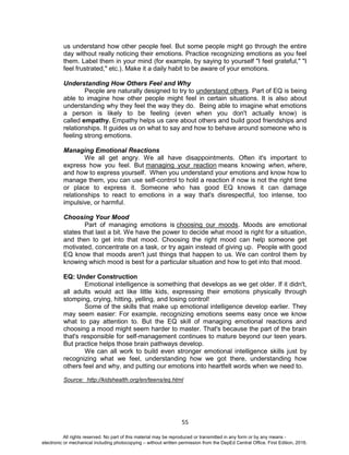 D
EPED
C
O
PY
55
us understand how other people feel. But some people might go through the entire
day without really noticing their emotions. Practice recognizing emotions as you feel
them. Label them in your mind (for example, by saying to yourself "I feel grateful," "I
feel frustrated," etc.). Make it a daily habit to be aware of your emotions.
Understanding How Others Feel and Why
People are naturally designed to try to understand others. Part of EQ is being
able to imagine how other people might feel in certain situations. It is also about
understanding why they feel the way they do. Being able to imagine what emotions
a person is likely to be feeling (even when you don't actually know) is
called empathy. Empathy helps us care about others and build good friendships and
relationships. It guides us on what to say and how to behave around someone who is
feeling strong emotions.
Managing Emotional Reactions
We all get angry. We all have disappointments. Often it's important to
express how you feel. But managing your reaction means knowing when, where,
and how to express yourself. When you understand your emotions and know how to
manage them, you can use self-control to hold a reaction if now is not the right time
or place to express it. Someone who has good EQ knows it can damage
relationships to react to emotions in a way that's disrespectful, too intense, too
impulsive, or harmful.
Choosing Your Mood
Part of managing emotions is choosing our moods. Moods are emotional
states that last a bit. We have the power to decide what mood is right for a situation,
and then to get into that mood. Choosing the right mood can help someone get
motivated, concentrate on a task, or try again instead of giving up. People with good
EQ know that moods aren't just things that happen to us. We can control them by
knowing which mood is best for a particular situation and how to get into that mood.
EQ: Under Construction
Emotional intelligence is something that develops as we get older. If it didn't,
all adults would act like little kids, expressing their emotions physically through
stomping, crying, hitting, yelling, and losing control!
Some of the skills that make up emotional intelligence develop earlier. They
may seem easier: For example, recognizing emotions seems easy once we know
what to pay attention to. But the EQ skill of managing emotional reactions and
choosing a mood might seem harder to master. That's because the part of the brain
that's responsible for self-management continues to mature beyond our teen years.
But practice helps those brain pathways develop.
We can all work to build even stronger emotional intelligence skills just by
recognizing what we feel, understanding how we got there, understanding how
others feel and why, and putting our emotions into heartfelt words when we need to.
Source: http://kidshealth.org/en/teens/eq.html
All rights reserved. No part of this material may be reproduced or transmitted in any form or by any means -
electronic or mechanical including photocopying – without written permission from the DepEd Central Office. First Edition, 2016.
 