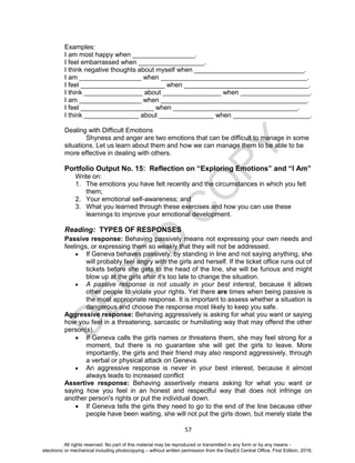 D
EPED
C
O
PY
57
Examples:
I am most happy when _________________.
I feel embarrassed when __________________.
I think negative thoughts about myself when ______________________________.
I am _________________ when ________________________________________.
I feel _______________________ when __________________________________.
I think ________________ about ________________ when ___________________.
I am _________________ when ________________________________________.
I feel ____________________ when __________________________________.
I think _______________ about _______________ when _____________________.
Dealing with Difficult Emotions
Shyness and anger are two emotions that can be difficult to manage in some
situations. Let us learn about them and how we can manage them to be able to be
more effective in dealing with others.
Portfolio Output No. 15: Reflection on “Exploring Emotions” and “I Am”
Write on:
1. The emotions you have felt recently and the circumstances in which you felt
them;
2. Your emotional self-awareness; and
3. What you learned through these exercises and how you can use these
learnings to improve your emotional development.
Reading: TYPES OF RESPONSES
Passive response: Behaving passively means not expressing your own needs and
feelings, or expressing them so weakly that they will not be addressed.
 If Geneva behaves passively, by standing in line and not saying anything, she
will probably feel angry with the girls and herself. If the ticket office runs out of
tickets before she gets to the head of the line, she will be furious and might
blow up at the girls after it's too late to change the situation.
 A passive response is not usually in your best interest, because it allows
other people to violate your rights. Yet there are times when being passive is
the most appropriate response. It is important to assess whether a situation is
dangerous and choose the response most likely to keep you safe.
Aggressive response: Behaving aggressively is asking for what you want or saying
how you feel in a threatening, sarcastic or humiliating way that may offend the other
person(s).
 If Geneva calls the girls names or threatens them, she may feel strong for a
moment, but there is no guarantee she will get the girls to leave. More
importantly, the girls and their friend may also respond aggressively, through
a verbal or physical attack on Geneva.
 An aggressive response is never in your best interest, because it almost
always leads to increased conflict
Assertive response: Behaving assertively means asking for what you want or
saying how you feel in an honest and respectful way that does not infringe on
another person's rights or put the individual down.
 If Geneva tells the girls they need to go to the end of the line because other
people have been waiting, she will not put the girls down, but merely state the
All rights reserved. No part of this material may be reproduced or transmitted in any form or by any means -
electronic or mechanical including photocopying – without written permission from the DepEd Central Office. First Edition, 2016.
 