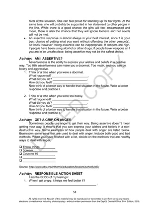 D
EPED
C
O
PY
58
facts of the situation. She can feel proud for standing up for her rights. At the
same time, she will probably be supported in her statement by other people in
the line. While there is a good chance the girls will feel embarrassed and
move, there is also the chance that they will ignore Geneva and her needs
will not be met.
 An assertive response is almost always in your best interest, since it is your
best chance of getting what you want without offending the other person(s).
At times, however, being assertive can be inappropriate. If tempers are high,
if people have been using alcohol or other drugs, if people have weapons or if
you are in an unsafe place, being assertive may not be the safest choice.
Activity: AM I ASSERTIVE?
Assertiveness is the ability to express your wishes and beliefs in a positive
way. Too little assertiveness can make you a doormat. Too much, and you can be
bossy and aggressive.
1. Think of a time when you were a doormat.
What happened? ______________________.
What did you do? _____________________.
How did you feel? _____________________.
Now think of a better way to handle that situation in the future. Write a better
response and practice it.
2. Think of a time when you were too bossy.
What happened? ______________________.
What did you do? _____________________.
How did you feel? _____________________.
Now think of a better way to handle that situation in the future. Write a better
response and practice it.
Activity: GET A GRIP ON ANGER
Sometimes people use anger to get their way. Being assertive doesn’t mean
getting your way; it means that you can express your wishes and beliefs in a non-
destructive way. Some examples of how people deal with anger are listed below.
Brainstorm some ways that are used to deal with anger. Include both good and bad
methods. When you have finished with a list, decide on the methods that are healthy
ways to deal with anger.
 Throw things _________
 Scream_______________
 Count to 10 __________
 ____________________
 ____________________
Source: http://www.pbs.org/inthemix/educators/lessons/schoolviol3/
Activity: RESPONSIBLE ACTION SHEET
I am the BOSS of my feelings!
1. When I get angry, it helps me feel better if I
_________________________________________ .
All rights reserved. No part of this material may be reproduced or transmitted in any form or by any means -
electronic or mechanical including photocopying – without written permission from the DepEd Central Office. First Edition, 2016.
 