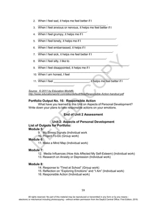 D
EPED
C
O
PY
59
2. When I feel sad, it helps me feel better if I
__________________________________________ .
3. When I feel anxious or nervous, it helps me feel better if I
______________________________.
4. When I feel grumpy, it helps me if I
________________________________________________.
5. When I feel lonely, it helps me if I
_________________________________________________.
6. When I feel embarrassed, it helps if I
______________________________________________.
7. When I feel sick, it helps me feel better if I
__________________________________________.
8. When I feel silly, I like to
________________________________________________________.
9. When I feel disappointed, it helps me if I
___________________________________________.
10. When I am honest, I feel
________________________________________________________.
11. When I feel ______________________, it helps me feel better if I
______________________.
Source: © 2011 by Education World®.
http://www.educationworld.com/sites/default/files/Responsible-Action-handout.pdf
Portfolio Output No. 16: Responsible Action
What have you learned in this Unit on Aspects of Personal Development?
Write down your plans to take responsible actions on your emotions.
End of Unit 2 Assessment
Unit 2: Aspects of Personal Development
List of Outputs for Portfolio:
Module 5:
9. My Stress Signals (Individual work
10. Project-To-Do (Group work)
Module 6:
11. Make a Mind Map (Individual work)
Module 7:
12. Media Influences (How Ads Affected My Self-Esteem) (Individual work)
13. Research on Anxiety or Depression (Individual work)
Module 8:
14. Response to “Tired at School” (Group work)
15. Reflection on “Exploring Emotions” and “I Am” (Individual work)
16. Responsible Action (Individual work)
All rights reserved. No part of this material may be reproduced or transmitted in any form or by any means -
electronic or mechanical including photocopying – without written permission from the DepEd Central Office. First Edition, 2016.
 
