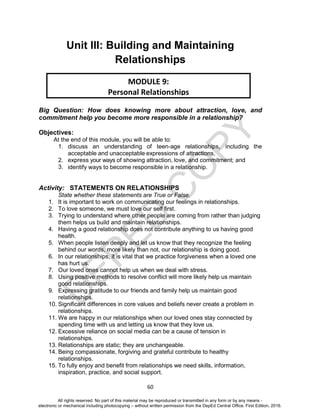 D
EPED
C
O
PY
60
Unit III: Building and Maintaining
Relationships
Big Question: How does knowing more about attraction, love, and
commitment help you become more responsible in a relationship?
Objectives:
At the end of this module, you will be able to:
1. discuss an understanding of teen-age relationships, including the
acceptable and unacceptable expressions of attractions,
2. express your ways of showing attraction, love, and commitment; and
3. identify ways to become responsible in a relationship.
Activity: STATEMENTS ON RELATIONSHIPS
State whether these statements are True or False.
1. It is important to work on communicating our feelings in relationships.
2. To love someone, we must love our self first.
3. Trying to understand where other people are coming from rather than judging
them helps us build and maintain relationships.
4. Having a good relationship does not contribute anything to us having good
health.
5. When people listen deeply and let us know that they recognize the feeling
behind our words, more likely than not, our relationship is doing good.
6. In our relationships, it is vital that we practice forgiveness when a loved one
has hurt us.
7. Our loved ones cannot help us when we deal with stress.
8. Using positive methods to resolve conflict will more likely help us maintain
good relationships.
9. Expressing gratitude to our friends and family help us maintain good
relationships.
10. Significant differences in core values and beliefs never create a problem in
relationships.
11. We are happy in our relationships when our loved ones stay connected by
spending time with us and letting us know that they love us.
12. Excessive reliance on social media can be a cause of tension in
relationships.
13. Relationships are static; they are unchangeable.
14. Being compassionate, forgiving and grateful contribute to healthy
relationships.
15. To fully enjoy and benefit from relationships we need skills, information,
inspiration, practice, and social support.
MODULE 9:
Personal Relationships
All rights reserved. No part of this material may be reproduced or transmitted in any form or by any means -
electronic or mechanical including photocopying – without written permission from the DepEd Central Office. First Edition, 2016.
 