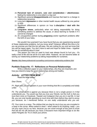 D
EPED
C
O
PY
64
20. Perceived lack of concern, care and consideration / attentiveness:
feeling the relationship is one-sided is a big one!
21. Significant personal disappointments and traumas that lead to a change in
relationship dynamics
22. Long term depression or other mental health issues suffered by one partner
or both
23. Significant differences in opinion on how to discipline / deal with the
children
24. Long-term stress, particularly when not taking responsibility for doing
something positive to address the cause, or about learning to handle it if it
cannot be changed
25. An unsupportive partner during pregnancy and/or significant problems after
the birth of your baby.
We wouldn’t be surprised if you have found that you are experiencing several
of these relationship problems, but you know what? However difficult this time is for
you we promise you that this too will pass. We are rooting for you and we know that
you will be happy again. You don’t have to wait and hope for better times – together
we can do something about it now!
The person you love (or used to love) was always bound to hurt you - it's
sadly a fact of life and we all do it to each other. However, we can become better at
solving our relationship problems by taking responsibility for ourselves.
Source: http://www.professional-counselling.com/common-relationship-problems.html
Portfolio Output No. 17: Reflections on Personal Relationships
Write a reflection paper on your relationships, why they are important, and
how you intend to keep the good relationships strong and healthy.
Activity: LETTER FROM MOM
Read the letter below.
Dear Shane,
P1. Right now you are upstairs in your room thinking that life is completely and totally
unfair.
P2. The whole world is against you because there is not a single person in it that
understands you. You would say that you love your friends, but the truth is that you
love them more on Facebook, Tweeter and Instagram than you do in real life. In real
life, you can only handle spending so much time with them before they start to annoy
you because, as I mentioned before, no one really understands who you are.
P3. Your room is a mess. The clothes that you beg for me to buy you are crumpled in
a heap in the corner. When asked to clean – when asked to do anything, really – you
roll your eyes (not to my face, because you are smart enough at this point to know
that will set me off) because you have a thousand more important things to do like
watch Pangako Sa ‘Yo or check your phone.
All rights reserved. No part of this material may be reproduced or transmitted in any form or by any means -
electronic or mechanical including photocopying – without written permission from the DepEd Central Office. First Edition, 2016.
 
