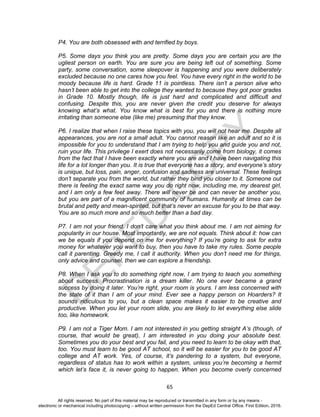 D
EPED
C
O
PY
65
P4. You are both obsessed with and terrified by boys.
P5. Some days you think you are pretty. Some days you are certain you are the
ugliest person on earth. You are sure you are being left out of something. Some
party, some conversation, some sleepover is happening and you were deliberately
excluded because no one cares how you feel. You have every right in the world to be
moody because life is hard. Grade 11 is pointless. There isn’t a person alive who
hasn’t been able to get into the college they wanted to because they got poor grades
in Grade 10. Mostly though, life is just hard and complicated and difficult and
confusing. Despite this, you are never given the credit you deserve for always
knowing what’s what. You know what is best for you and there is nothing more
irritating than someone else (like me) presuming that they know.
P6. I realize that when I raise these topics with you, you will not hear me. Despite all
appearances, you are not a small adult. You cannot reason like an adult and so it is
impossible for you to understand that I am trying to help you and guide you and not,
ruin your life. This privilege I exert does not necessarily come from biology, it comes
from the fact that I have been exactly where you are and I have been navigating this
life for a lot longer than you. It is true that everyone has a story, and everyone’s story
is unique, but loss, pain, anger, confusion and sadness are universal. These feelings
don’t separate you from the world, but rather they bind you closer to it. Someone out
there is feeling the exact same way you do right now, including me, my dearest girl,
and I am only a few feet away. There will never be and can never be another you,
but you are part of a magnificent community of humans. Humanity at times can be
brutal and petty and mean-spirited, but that’s never an excuse for you to be that way.
You are so much more and so much better than a bad day.
P7. I am not your friend. I don’t care what you think about me. I am not aiming for
popularity in our house. Most importantly, we are not equals. Think about it: how can
we be equals if you depend on me for everything? If you’re going to ask for extra
money for whatever you want to buy, then you have to take my rules. Some people
call it parenting. Greedy me, I call it authority. When you don’t need me for things,
only advice and counsel, then we can explore a friendship.
P8. When I ask you to do something right now, I am trying to teach you something
about success. Procrastination is a dream killer. No one ever became a grand
success by doing it later. You’re right, your room is yours. I am less concerned with
the state of it than I am of your mind. Ever see a happy person on Hoarders? It
sounds ridiculous to you, but a clean space makes it easier to be creative and
productive. When you let your room slide, you are likely to let everything else slide
too, like homework.
P9. I am not a Tiger Mom. I am not interested in you getting straight A’s (though, of
course, that would be great), I am interested in you doing your absolute best.
Sometimes you do your best and you fail, and you need to learn to be okay with that,
too. You must learn to be good AT school, so it will be easier for you to be good AT
college and AT work. Yes, of course, it’s pandering to a system, but everyone,
regardless of status has to work within a system, unless you’re becoming a hermit
which let’s face it, is never going to happen. When you become overly concerned
All rights reserved. No part of this material may be reproduced or transmitted in any form or by any means -
electronic or mechanical including photocopying – without written permission from the DepEd Central Office. First Edition, 2016.
 
