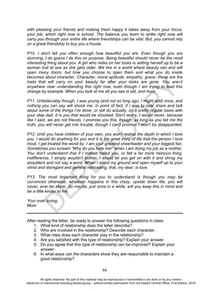 D
EPED
C
O
PY
66
with pleasing your friends and making them happy it takes away from your focus,
your job, which right now is school. The balance you learn to strike right now will
carry you through your entire life where friendships can be vital. But, you cannot rely
on a great friendship to buy you a house.
P10. I don’t tell you often enough how beautiful you are. Even though you are
stunning, I do guess I do this on purpose. Being beautiful should never be the most
interesting thing about you. A girl who relies on her looks is setting herself up to be a
woman lost at sea as she gets older. We live in a world where beauty can and will
open many doors, but how you choose to open them and what you do inside
becomes about character. Character, moral aptitude, empathy, grace- these are the
traits that will carry on your beauty far after your looks are gone. You aren’t
anywhere near understanding this right now, even though I am trying to lead this
change by example. When you look at me all you see is old, and mom.
P11. Unbelievably though, I was young (and not so long ago, I might add) once, and
nothing you can say will shock me. In point of fact, if I was to over share and talk
about some of the things I’ve done, or still do actually, on a pretty regular basis with
your step dad, it is you that would be shocked. Don’t worry, I would never, because
like I said, we are not friends. I promise you this, though: as long as you tell me the
truth, you will never get into trouble, though I can’t promise I won’t be disappointed.
P12. Until you have children of your own, you won’t realize the depth in which I love
you. I would do anything for you and it is the great irony of life that the person I love
most, I get treated the worst by. I am your greatest cheerleader and your biggest fan.
Sometimes you scream “Why do you hate me!” when I am doing my job as a mother.
You don’t understand that if I indeed hated you, or felt a far more heinous thing,
indifference, I simply wouldn’t bother. I would let you get on with it and shrug my
shoulders and not say a word. When I stand my ground and open myself up to your
vitriol and disregard and general railroading, that, my dear, is love.
P13. The most important thing for you to understand is though you may be
convinced otherwise, whatever happens in this crazy, upside down life, you will
never, ever be alone. So maybe, just once in a while, will you keep this in mind and
be a little kinder to me.
Your ever loving,
Mom
After reading the letter, be ready to answer the following questions in class:
1. What kind of relationship does the letter describe?
2. Who are involved in the relationship? Describe each character.
3. What roles does each character play in the relationship?
4. Are you satisfied with this type of relationship? Explain your answer.
5. Do you agree that this type of relationship can be improved? Explain your
answer.
6. In what ways can the characters show they are responsible to maintain a
good relationship?
All rights reserved. No part of this material may be reproduced or transmitted in any form or by any means -
electronic or mechanical including photocopying – without written permission from the DepEd Central Office. First Edition, 2016.
 