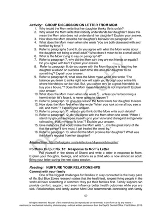 D
EPED
C
O
PY
67
Activity: GROUP DISCUSSION ON LETTER FROM MOM
1. Why would the Mom write that her daughter thinks life is unfair?
2. Why would the Mom write that nobody understands her daughter? Does this
mean the Mom also does not understand her daughter? Explain your answer.
3. How does the Mom describe her daughter’s behavior on paragraph 3?
4. What does the Mom mean when she wrote “you are both obsessed with and
terrified by boys”?
5. Refer to paragraphs 5 and 6, do you agree with what the Mom wrote about
the daughter not being a small adult? What does it mean to be a small adult?
6. What is the Mom trying to say on paragraph 6?
7. Refer to paragraph 7, why did the Mom say they are not friends or equals?
Do you agree with her? Explain your answer.
8. Refer to paragraph 8, do you agree with the Mom that she is teaching her
daughter a lesson on success each time she asks her daughter to do
something? Explain your answer.
9. Refer to paragraph 9, what does the Mom mean when she wrote “The
balance you learn to strike right now will carry you through your entire life
where friendships can be vital. But, you cannot rely on a great friendship to
buy you a house.”? Does the Mom mean friendship is not important? Explain
your answer.
10. What does the Mom mean when she wrote “… unless you’re becoming a
hermit which let’s face it, is never going to happen”?
11. Refer to paragraph 10, give one lesson the Mom wants her daughter to learn.
12. How does the Mom feel when she wrote “When you look at me all you see is
old, and mom.”? Explain your answer.
13. Refer to paragraph 11, why do you think did the Mom write such details?
14. Refer to paragraph 12, do you agree with the Mom when she wrote “When I
stand my ground and open myself up to your vitriol and disregard and general
railroading, that, my dear, is love.”? Explain your answer.
15. Give instances that would make the Mom write “…it is the great irony of life
that the person I love most, I get treated the worst by.”
16. Refer to paragraph 13, what did the Mom promise her daughter? What was
the Mom’s request from her daughter?
Adapted from: http://hellogiggles.com/a-letter-to-a-14-year-old-daughter/
Portfolio Output No. 18: Response to Mom’s Letter
Put yourself in the shoes of Shane and write a letter in response to Mom.
Explain your thoughts, feelings, and actions as a child who is now almost an adult.
Bring your letter during the next class session.
Reading: NURTURE YOUR RELATIONSHIPS
Connect with your family
One of the biggest challenges for families to stay connected is the busy pace
of life. But Blue Zones research states that the healthiest, longest-living people in the
world all have something in common: they put their families first. Family support can
provide comfort, support, and even influence better health outcomes while you are
sick. Relationships and family author Mimi Doe recommends connecting with family
All rights reserved. No part of this material may be reproduced or transmitted in any form or by any means -
electronic or mechanical including photocopying – without written permission from the DepEd Central Office. First Edition, 2016.
 