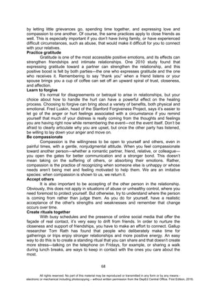 D
EPED
C
O
PY
68
by letting little grievances go, spending time together, and expressing love and
compassion to one another. Of course, the same practices apply to close friends as
well. This is especially important if you don’t have living family, or have experienced
difficult circumstances, such as abuse, that would make it difficult for you to connect
with your relatives.
Practice gratitude
Gratitude is one of the most accessible positive emotions, and its effects can
strengthen friendships and intimate relationships. One 2010 study found that
expressing gratitude toward a partner can strengthen the relationship, and this
positive boost is felt by both parties—the one who expresses gratitude and the one
who receives it. Remembering to say “thank you” when a friend listens or your
spouse brings you a cup of coffee can set off an upward spiral of trust, closeness,
and affection.
Learn to forgive
It’s normal for disagreements or betrayal to arise in relationships, but your
choice about how to handle the hurt can have a powerful effect on the healing
process. Choosing to forgive can bring about a variety of benefits, both physical and
emotional. Fred Luskin, head of the Stanford Forgiveness Project, says it’s easier to
let go of the anger or hurt feelings associated with a circumstance if you remind
yourself that much of your distress is really coming from the thoughts and feelings
you are having right now while remembering the event—not the event itself. Don’t be
afraid to clearly articulate why you are upset, but once the other party has listened,
be willing to lay down your anger and move on.
Be compassionate
Compassion is the willingness to be open to yourself and others, even in
painful times, with a gentle, nonjudgmental attitude. When you feel compassionate
toward another person—whether a romantic partner, friend, relative, or colleague—
you open the gates for better communication and a stronger bond. This doesn’t
mean taking on the suffering of others, or absorbing their emotions. Rather,
compassion is the practice of recognizing when someone else is unhappy or whose
needs aren’t being met and feeling motivated to help them. We are an imitative
species: when compassion is shown to us, we return it.
Accept others
It is also important to be accepting of the other person in the relationship.
Obviously, this does not apply in situations of abuse or unhealthy control, where you
need foremost to protect yourself. But otherwise, try to understand where the person
is coming from rather than judge them. As you do for yourself, have a realistic
acceptance of the other's strengths and weaknesses and remember that change
occurs over time.
Create rituals together
With busy schedules and the presence of online social media that offer the
façade of real contact, it’s very easy to drift from friends. In order to nurture the
closeness and support of friendships, you have to make an effort to connect. Gallup
researcher Tom Rath has found that people who deliberately make time for
gatherings or trips enjoy stronger relationships and more positive energy. An easy
way to do this is to create a standing ritual that you can share and that doesn’t create
more stress—talking on the telephone on Fridays, for example, or sharing a walk
during lunch breaks, are ways to keep in contact with the ones you care about the
most.
All rights reserved. No part of this material may be reproduced or transmitted in any form or by any means -
electronic or mechanical including photocopying – without written permission from the DepEd Central Office. First Edition, 2016.
 