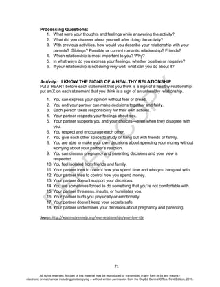 D
EPED
C
O
PY
71
Processing Questions:
1. What were your thoughts and feelings while answering the activity?
2. What did you discover about yourself after doing the activity?
3. With previous activities, how would you describe your relationship with your
parents? Siblings? Possible or current romantic relationship? Friends?
4. Which relationship is most important to you? Why?
5. In what ways do you express your feelings, whether positive or negative?
6. If your relationship is not doing very well, what can you do about it?
Activity: I KNOW THE SIGNS OF A HEALTHY RELATIONSHIP
Put a HEART before each statement that you think is a sign of a healthy relationship;
put an X on each statement that you think is a sign of an unhealthy relationship.
1. You can express your opinion without fear or dread.
2. You and your partner can make decisions together and fairly.
3. Each person takes responsibility for their own actions.
4. Your partner respects your feelings about sex.
5. Your partner supports you and your choices—even when they disagree with
you.
6. You respect and encourage each other.
7. You give each other space to study or hang out with friends or family.
8. You are able to make your own decisions about spending your money without
worrying about your partner’s reaction.
9. You can discuss pregnancy and parenting decisions and your view is
respected.
10. You feel isolated from friends and family.
11. Your partner tries to control how you spend time and who you hang out with.
12. Your partner tries to control how you spend money.
13. Your partner doesn’t support your decisions.
14. You are sometimes forced to do something that you’re not comfortable with.
15. Your partner threatens, insults, or humiliates you.
16. Your partner hurts you physically or emotionally.
17. Your partner doesn’t keep your secrets safe.
18. Your partner undermines your decisions about pregnancy and parenting.
Source: http://washingteenhelp.org/your-relationships/your-love-life
All rights reserved. No part of this material may be reproduced or transmitted in any form or by any means -
electronic or mechanical including photocopying – without written permission from the DepEd Central Office. First Edition, 2016.
 
