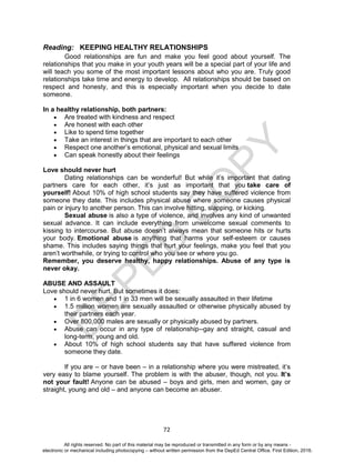 D
EPED
C
O
PY
72
Reading: KEEPING HEALTHY RELATIONSHIPS
Good relationships are fun and make you feel good about yourself. The
relationships that you make in your youth years will be a special part of your life and
will teach you some of the most important lessons about who you are. Truly good
relationships take time and energy to develop. All relationships should be based on
respect and honesty, and this is especially important when you decide to date
someone.
In a healthy relationship, both partners:
 Are treated with kindness and respect
 Are honest with each other
 Like to spend time together
 Take an interest in things that are important to each other
 Respect one another’s emotional, physical and sexual limits
 Can speak honestly about their feelings
Love should never hurt
Dating relationships can be wonderful! But while it’s important that dating
partners care for each other, it’s just as important that you take care of
yourself! About 10% of high school students say they have suffered violence from
someone they date. This includes physical abuse where someone causes physical
pain or injury to another person. This can involve hitting, slapping, or kicking.
Sexual abuse is also a type of violence, and involves any kind of unwanted
sexual advance. It can include everything from unwelcome sexual comments to
kissing to intercourse. But abuse doesn’t always mean that someone hits or hurts
your body. Emotional abuse is anything that harms your self-esteem or causes
shame. This includes saying things that hurt your feelings, make you feel that you
aren’t worthwhile, or trying to control who you see or where you go.
Remember, you deserve healthy, happy relationships. Abuse of any type is
never okay.
ABUSE AND ASSAULT
Love should never hurt. But sometimes it does:
 1 in 6 women and 1 in 33 men will be sexually assaulted in their lifetime
 1.5 million women are sexually assaulted or otherwise physically abused by
their partners each year.
 Over 800,000 males are sexually or physically abused by partners.
 Abuse can occur in any type of relationship--gay and straight, casual and
long-term, young and old.
 About 10% of high school students say that have suffered violence from
someone they date.
If you are – or have been – in a relationship where you were mistreated, it’s
very easy to blame yourself. The problem is with the abuser, though, not you. It’s
not your fault! Anyone can be abused – boys and girls, men and women, gay or
straight, young and old – and anyone can become an abuser.
All rights reserved. No part of this material may be reproduced or transmitted in any form or by any means -
electronic or mechanical including photocopying – without written permission from the DepEd Central Office. First Edition, 2016.
 