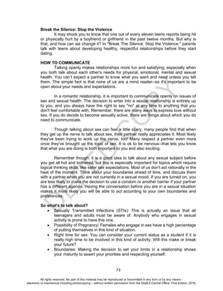 D
EPED
C
O
PY
73
Break the Silence: Stop the Violence
It may shock you to know that one out of every eleven teens reports being hit
or physically hurt by a boyfriend or girlfriend in the past twelve months. But why is
that, and how can we change it? In "Break The Silence: Stop the Violence," parents
talk with teens about developing healthy, respectful relationships before they start
dating.
HOW TO COMMUNICATE
Talking openly makes relationships more fun and satisfying; especially when
you both talk about each other’s needs for physical, emotional, mental and sexual
health. You can’t expect a partner to know what you want and need unless you tell
them. The simple fact is that none of us are a mind reader--so it's important to be
open about your needs and expectations.
In a romantic relationship, it is important to communicate openly on issues of
sex and sexual health. The decision to enter into a sexual relationship is entirely up
to you, and you always have the right to say "no" at any time to anything that you
don't feel comfortable with. Remember, there are many ways to express love without
sex. If you do decide to become sexually active, there are things about which you do
need to communicate.
Though talking about sex can feel a little scary, many people find that when
they get up the nerve to talk about sex, their partner really appreciates it. Most likely
they've been trying to work up the nerve, too! Many respect a partner even more
once they've brought up the topic of sex. It is ok to be nervous--that lets you know
that what you are doing is both important to you and also exciting.
Remember though: it is a good idea to talk about any sexual subject before
you get all hot and bothered, but this is especially important for topics which require
logical thinking skills, like safer sex expectations. Most of us don't act rationally in the
heat of the moment. Think about your boundaries ahead of time, and discuss them
with a partner when you are not currently in a sexual mood. If you are turned on, you
are less likely to make the decision to use a condom or another barrier if your partner
has a different agenda. Having the conversation before you are in a sexual situation
makes it more likely you will be able to act according to your own boundaries and
preferences.
So what's to talk about?
 Sexually Transmitted Infections (STIs): This is actually an issue that all
teenagers and adults must be aware of. Anybody who engages in sexual
activity is prone to have this one.
 Possibility of Pregnancy: Females who engage in sex have a high percentage
of putting themselves in this kind of situation.
 Right time for sex: You can consider your current status as a student if it is
really high time to be involved in this kind of activity. Will this make or break
your future?
 Boundaries: Making the decision to set your limits in a relationship shows
your maturity to assert your priorities and respecting yourself.
All rights reserved. No part of this material may be reproduced or transmitted in any form or by any means -
electronic or mechanical including photocopying – without written permission from the DepEd Central Office. First Edition, 2016.
 