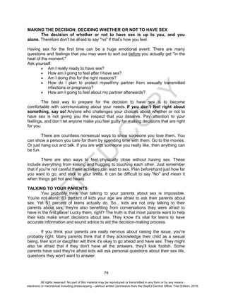 D
EPED
C
O
PY
74
MAKING THE DECISION: DECIDING WHETHER OR NOT TO HAVE SEX
The decision of whether or not to have sex is up to you, and you
alone. Therefore don’t be afraid to say "no" if that’s how you feel.
Having sex for the first time can be a huge emotional event. There are many
questions and feelings that you may want to sort out before you actually get "in the
heat of the moment."
Ask yourself:
 Am I really ready to have sex?
 How am I going to feel after I have sex?
 Am I doing this for the right reasons?
 How do I plan to protect myself/my partner from sexually transmitted
infections or pregnancy?
 How am I going to feel about my partner afterwards?
The best way to prepare for the decision to have sex is to become
comfortable with communicating about your needs. If you don’t feel right about
something, say so! Anyone who challenges your choices about whether or not to
have sex is not giving you the respect that you deserve. Pay attention to your
feelings, and don’t let anyone make you feel guilty for making decisions that are right
for you.
There are countless nonsexual ways to show someone you love them. You
can show a person you care for them by spending time with them. Go to the movies.
Or just hang out and talk. If you are with someone you really like, then anything can
be fun.
There are also ways to feel physically close without having sex. These
include everything from kissing and hugging to touching each other. Just remember
that if you're not careful these activities can lead to sex. Plan beforehand just how far
you want to go, and stick to your limits. It can be difficult to say "No" and mean it
when things get hot and heavy.
TALKING TO YOUR PARENTS
You probably think that talking to your parents about sex is impossible.
You're not alone; 83 percent of kids your age are afraid to ask their parents about
sex. Yet 51 percent of teens actually do. So... kids are not only talking to their
parents about sex, they're also benefiting from conversations they were afraid to
have in the first place! Lucky them, right? The truth is that most parents want to help
their kids make smart decisions about sex. They know it's vital for teens to have
accurate information and sound advice to aid the decision-making process.
If you think your parents are really nervous about raising the issue, you're
probably right. Many parents think that if they acknowledge their child as a sexual
being, their son or daughter will think it's okay to go ahead and have sex. They might
also be afraid that if they don't have all the answers, they'll look foolish. Some
parents have said they're afraid kids will ask personal questions about their sex life,
questions they won't want to answer.
All rights reserved. No part of this material may be reproduced or transmitted in any form or by any means -
electronic or mechanical including photocopying – without written permission from the DepEd Central Office. First Edition, 2016.
 