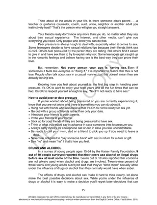 D
EPED
C
O
PY
75
Think about all the adults in your life. Is there someone else's parent . . .a
teacher or guidance counselor, coach, aunt, uncle, neighbor or another adult you
instinctively trust? That's the person who will give you straight answers.
Your friends really don't know any more than you do, no matter what they say
about their sexual experience. The Internet, and other media, can't give you
everything you need. Only people who know you can do that.
Peer pressure is always tough to deal with, especially when it comes to sex.
Some teenagers decide to have sexual relationships because their friends think sex
is cool. Others feel pressured by the person they are dating. Still others find it easier
to give in and have sex than to try to explain why not. Some teenagers get caught up
in the romantic feelings and believe having sex is the best way they can prove their
love.
But remember: Not every person your age is having sex. Even if
sometimes it feels like everyone is "doing it," it is important to realize that this is not
true. People often talk about sex in a casual manner, but this doesn't mean they are
actually having sex.
Knowing how you feel about yourself is the first big step in handling peer
pressure. It's OK to want to enjoy your teen years and all the fun times that can be
had. It's OK to respect yourself enough to say, "No, I'm not ready to have sex."
How to avoid peer or date pressure
If you're worried about being pressured or you are currently experiencing it,
know that you are not alone and there is something you can do about it.
 Hang out with friends who also believe that it's OK to not be ready for sex yet.
 Go out with a group of friends rather than only your date.
 Introduce your friends to your parents.
 Invite your friends to your home.
 Stick up for your friends if they are being pressured to have sex.
 Think of what you would say in advance in case someone tries to pressure you.
 Always carry money for a telephone call or cab in case you feel uncomfortable.
 Be ready to call your mom, dad or a friend to pick you up if you need to leave a
date.
 Never feel obligated to "pay someone back" with sex in return for a date or gift.
 Say "no" and mean "no" if that's how you feel.
DRUGS AND ALCOHOL
In a survey of young people ages 15-24 by the Kaiser Family Foundation, 9
out of 10 people surveyed reported that their peers use alcohol or illegal drugs
before sex at least some of the time. Seven out of 10 also reported that condoms
are not always used when alcohol and drugs are involved. Twenty-nine percent of
those teens and young adults surveyed said that they've "done more" sexually while
under the influence of drugs or alcohol than they normally would have when sober.
The effects of drugs and alcohol can make it hard to think clearly, let alone
make the best possible decisions about sex. While you're under the influence of
drugs or alcohol it is easy to make a decision you'll regret later--decisions that can
All rights reserved. No part of this material may be reproduced or transmitted in any form or by any means -
electronic or mechanical including photocopying – without written permission from the DepEd Central Office. First Edition, 2016.
 